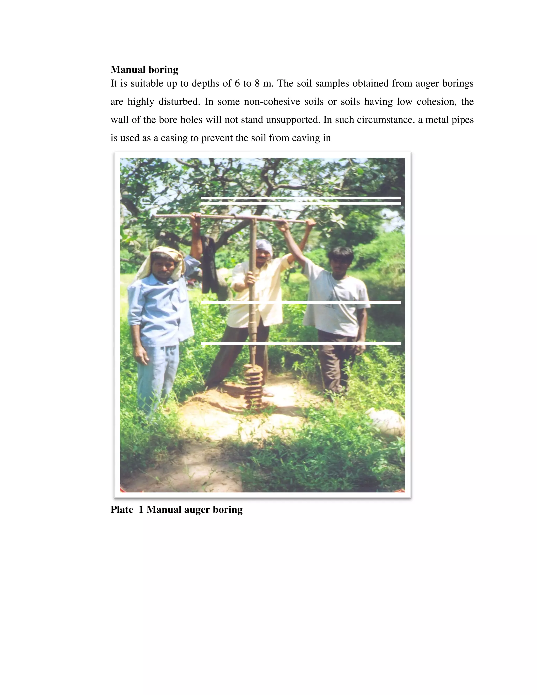 Manual boring
It is suitable up to depths
are highly disturbed. In some non
wall of the bore holes will not stand unsupported.
is used as a casing to prevent the soil f
Plate 1 Manual auger boring
It is suitable up to depths of 6 to 8 m. The soil samples obtained from
are highly disturbed. In some non-cohesive soils or soils having low cohesion, the
wall of the bore holes will not stand unsupported. In such circumstance, a metal pipes
is used as a casing to prevent the soil from caving in
Manual auger boring
The soil samples obtained from auger borings
cohesive soils or soils having low cohesion, the
In such circumstance, a metal pipes
 