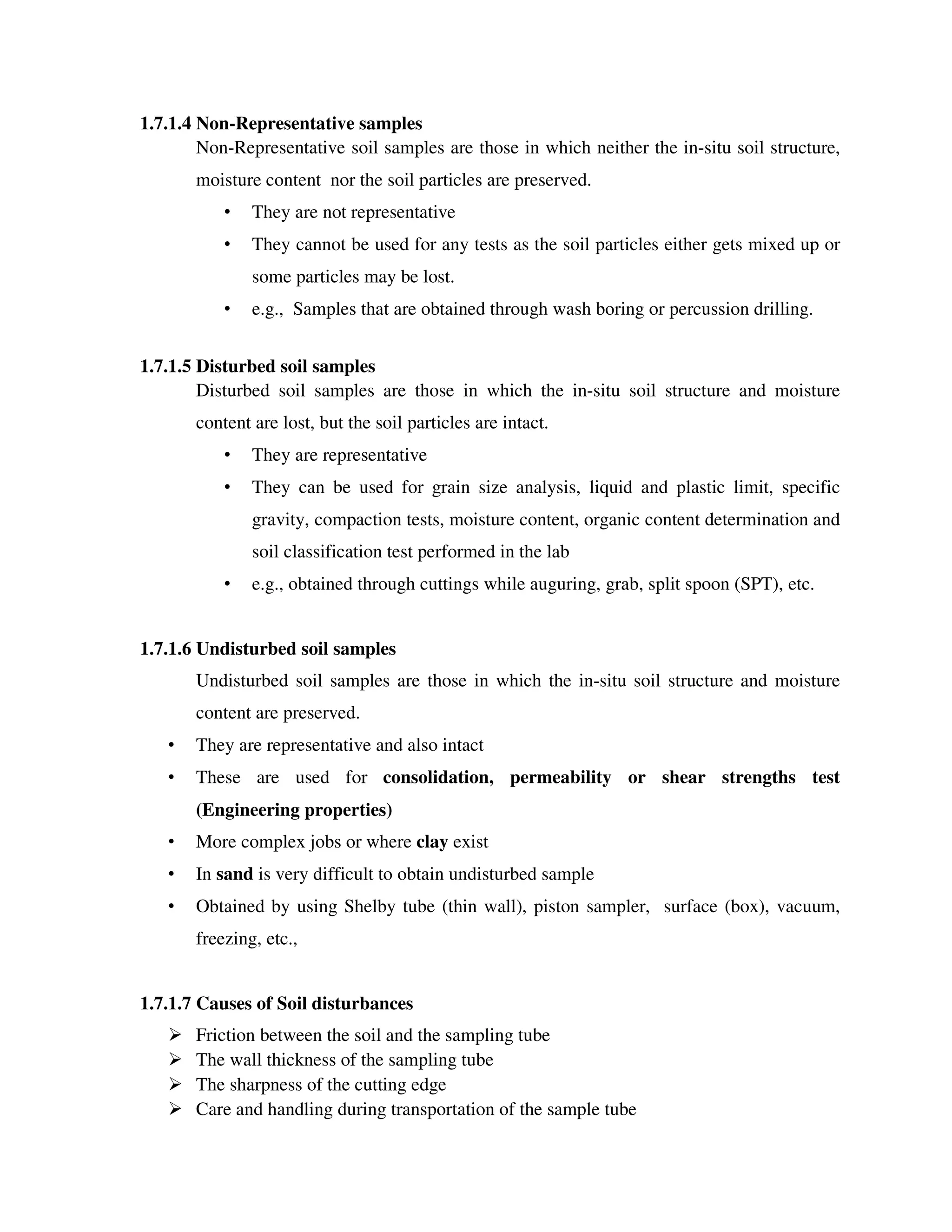 1.7.1.4 Non-Representative samples
Non-Representative soil samples are those in which neither the in-situ soil structure,
moisture content nor the soil particles are preserved.
• They are not representative
• They cannot be used for any tests as the soil particles either gets mixed up or
some particles may be lost.
• e.g., Samples that are obtained through wash boring or percussion drilling.
1.7.1.5 Disturbed soil samples
Disturbed soil samples are those in which the in-situ soil structure and moisture
content are lost, but the soil particles are intact.
• They are representative
• They can be used for grain size analysis, liquid and plastic limit, specific
gravity, compaction tests, moisture content, organic content determination and
soil classification test performed in the lab
• e.g., obtained through cuttings while auguring, grab, split spoon (SPT), etc.
1.7.1.6 Undisturbed soil samples
Undisturbed soil samples are those in which the in-situ soil structure and moisture
content are preserved.
• They are representative and also intact
• These are used for consolidation, permeability or shear strengths test
(Engineering properties)
• More complex jobs or where clay exist
• In sand is very difficult to obtain undisturbed sample
• Obtained by using Shelby tube (thin wall), piston sampler, surface (box), vacuum,
freezing, etc.,
1.7.1.7 Causes of Soil disturbances
Friction between the soil and the sampling tube
The wall thickness of the sampling tube
The sharpness of the cutting edge
Care and handling during transportation of the sample tube
 
