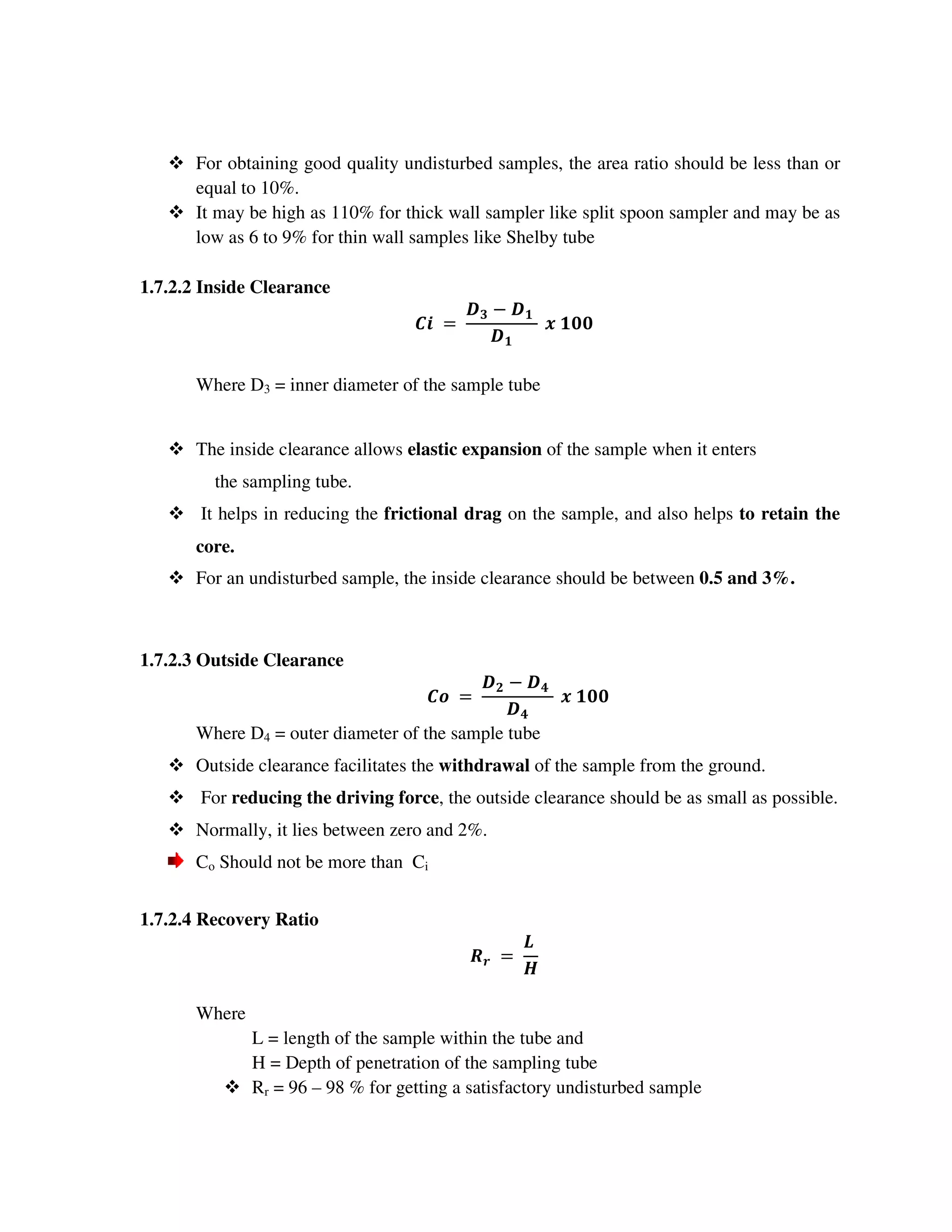 For obtaining good quality undisturbed samples, the area ratio should be less than or
equal to 10%.
It may be high as 110% for thick wall sampler like split spoon sampler and may be as
low as 6 to 9% for thin wall samples like Shelby tube
1.7.2.2 Inside Clearance
% " #
#
#$$
Where D3 = inner diameter of the sample tube
The inside clearance allows elastic expansion of the sample when it enters
the sampling tube.
It helps in reducing the frictional drag on the sample, and also helps to retain the
core.
For an undisturbed sample, the inside clearance should be between 0.5 and 3%.
1.7.2.3 Outside Clearance
! " &
&
#$$
Where D4 = outer diameter of the sample tube
Outside clearance facilitates the withdrawal of the sample from the ground.
For reducing the driving force, the outside clearance should be as small as possible.
Normally, it lies between zero and 2%.
Co Should not be more than Ci
1.7.2.4 Recovery Ratio
'
(
)
Where
L = length of the sample within the tube and
H = Depth of penetration of the sampling tube
Rr = 96 – 98 % for getting a satisfactory undisturbed sample
 