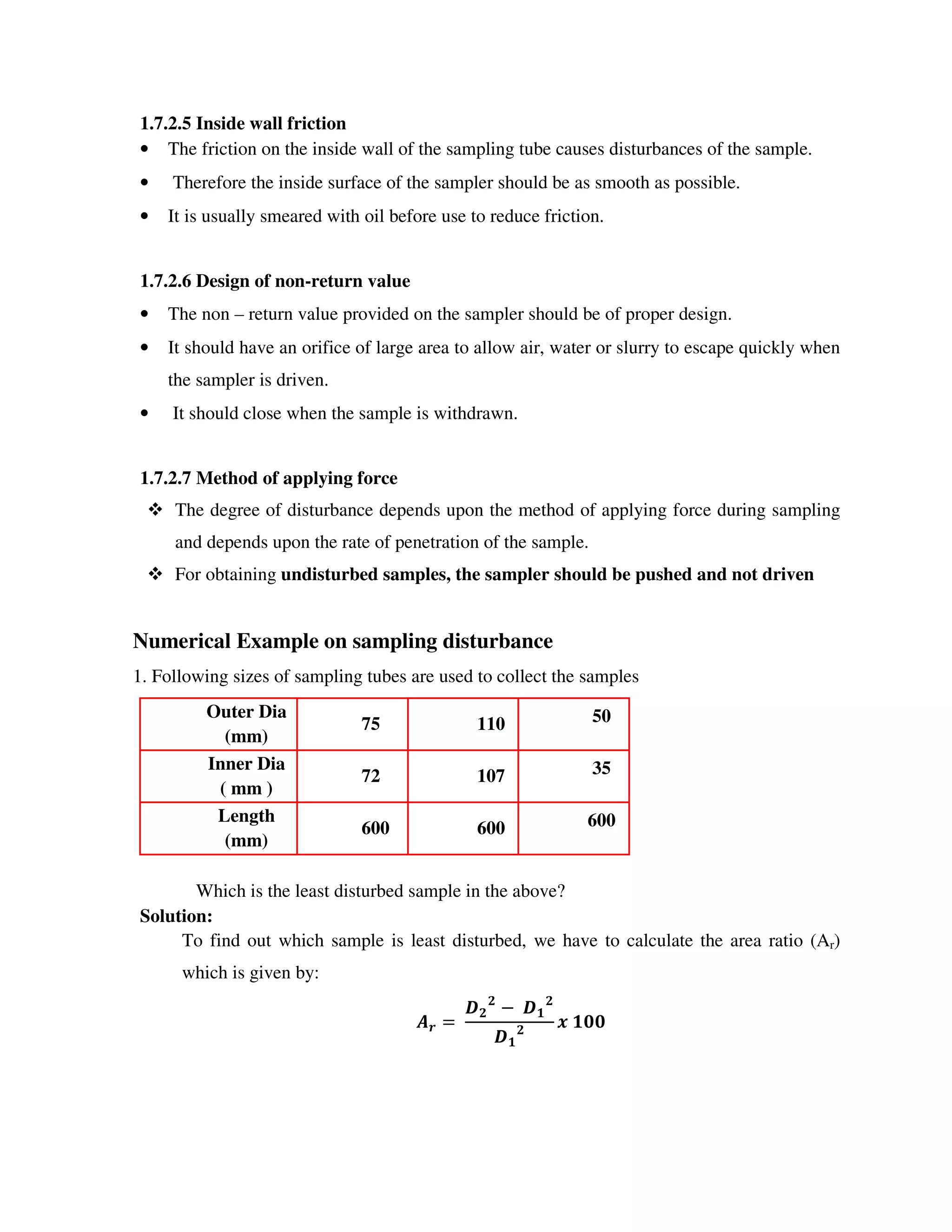 1.7.2.5 Inside wall friction
• The friction on the inside wall of the sampling tube causes disturbances of the sample.
• Therefore the inside surface of the sampler should be as smooth as possible.
• It is usually smeared with oil before use to reduce friction.
1.7.2.6 Design of non-return value
• The non – return value provided on the sampler should be of proper design.
• It should have an orifice of large area to allow air, water or slurry to escape quickly when
the sampler is driven.
• It should close when the sample is withdrawn.
1.7.2.7 Method of applying force
The degree of disturbance depends upon the method of applying force during sampling
and depends upon the rate of penetration of the sample.
For obtaining undisturbed samples, the sampler should be pushed and not driven
Numerical Example on sampling disturbance
1. Following sizes of sampling tubes are used to collect the samples
Outer Dia
(mm)
75 110 50
Inner Dia
( mm )
72 107 35
Length
(mm)
600 600 600
Which is the least disturbed sample in the above?
Solution:
To find out which sample is least disturbed, we have to calculate the area ratio (Ar)
which is given by:
!
!
" #
!
#
! #$$
 