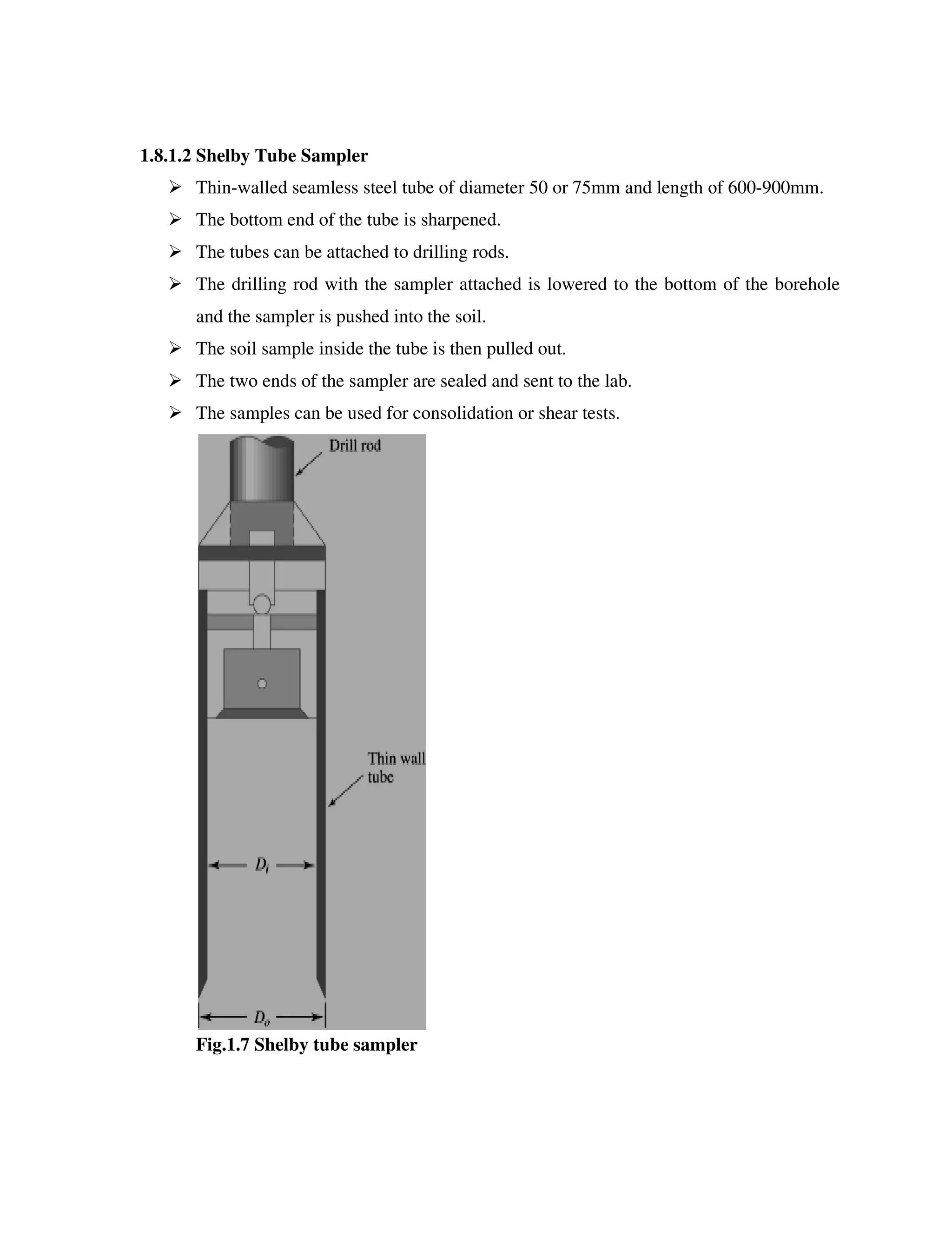 1.8.1.2 Shelby Tube Sampler
Thin-walled seamless steel tube of diameter 50 or 75mm
The bottom end of the tube is sharpened.
The tubes can be attached to drilling rods.
The drilling rod with the sampler attached is lowered to the bottom of the borehole
and the sampler is pushed into the soil.
The soil sample inside the tube is then pulled out.
The two ends of the sampler are sealed and sent to the lab.
The samples can be used for consolidation or shear tests.
Fig.1.7 Shelby tube sampler
Shelby Tube Sampler
walled seamless steel tube of diameter 50 or 75mm and length of 600
The bottom end of the tube is sharpened.
The tubes can be attached to drilling rods.
The drilling rod with the sampler attached is lowered to the bottom of the borehole
and the sampler is pushed into the soil.
e the tube is then pulled out.
The two ends of the sampler are sealed and sent to the lab.
The samples can be used for consolidation or shear tests.
Fig.1.7 Shelby tube sampler
and length of 600-900mm.
The drilling rod with the sampler attached is lowered to the bottom of the borehole
 