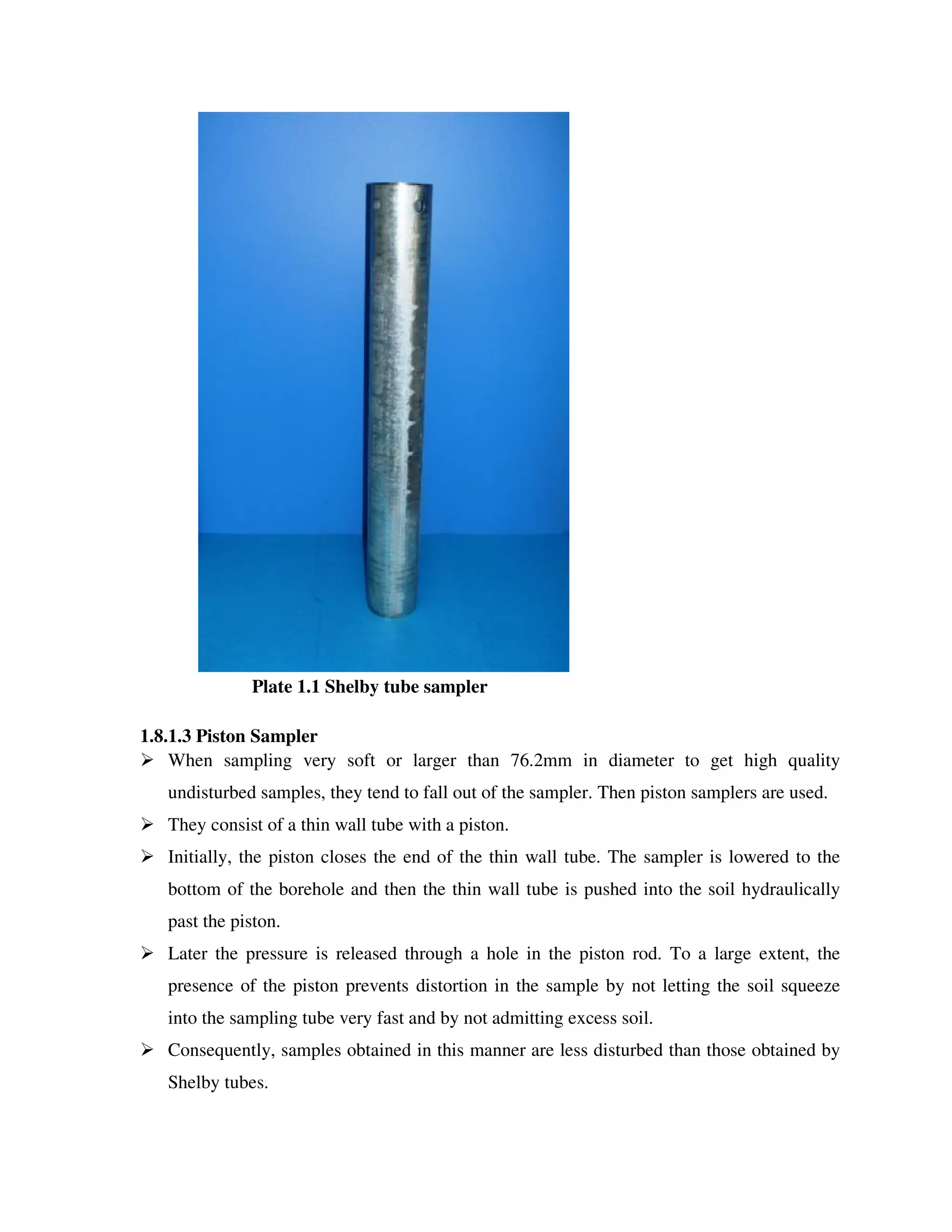 Plate 1.1 Shelby tube sampler
1.8.1.3 Piston Sampler
When sampling very soft or larger than 76.2mm in diameter to get high quality
undisturbed samples, they tend to fall out of the sampler. Then piston samplers are used.
They consist of a thin wall tube with a piston.
Initially, the piston closes the end of the thin wall tube. The sampler is lowered to the
bottom of the borehole and then the thin wall tube is pushed into the soil hydraulically
past the piston.
Later the pressure is released through a hole in the piston rod. To a large extent, the
presence of the piston prevents distortion in the sample by not letting the soil squeeze
into the sampling tube very fast and by not admitting excess soil.
Consequently, samples obtained in this manner are less disturbed than those obtained by
Shelby tubes.
 