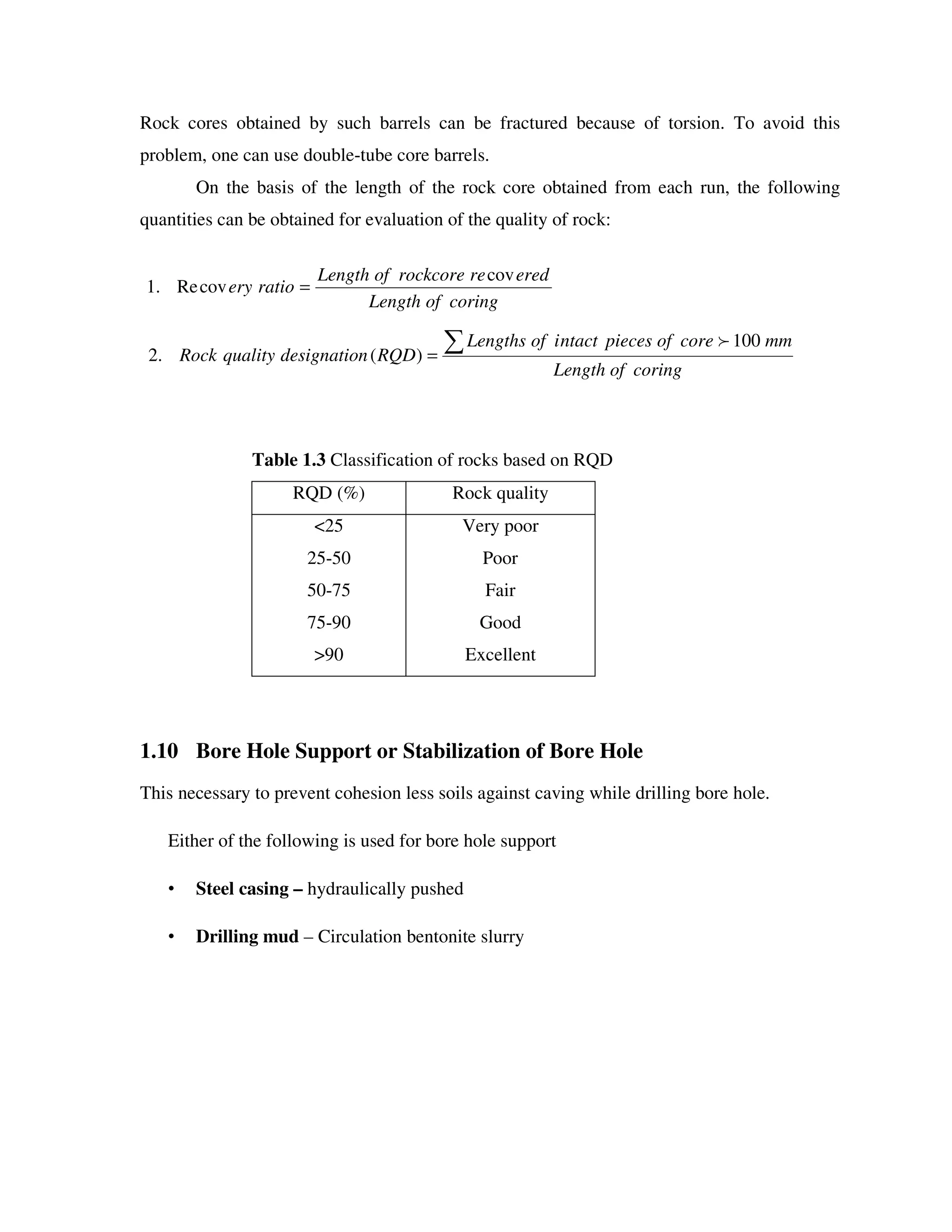 Rock cores obtained by such barrels can be fractured because of torsion. To avoid this
problem, one can use double-tube core barrels.
On the basis of the length of the rock core obtained from each run, the following
quantities can be obtained for evaluation of the quality of rock:
Table 1.3 Classification of rocks based on RQD
RQD (%) Rock quality
<25
25-50
50-75
75-90
>90
Very poor
Poor
Fair
Good
Excellent
1.10 Bore Hole Support or Stabilization of Bore Hole
This necessary to prevent cohesion less soils against caving while drilling bore hole.
Either of the following is used for bore hole support
• Steel casing – hydraulically pushed
• Drilling mud – Circulation bentonite slurry
coringofLength
eredrerockcoreofLength
ratioery
cov
covRe.1 =
coringofLength
mmcoreofpiecesntactiofLengths
RQDndesignatioqualityRock =
100
)(.2
 