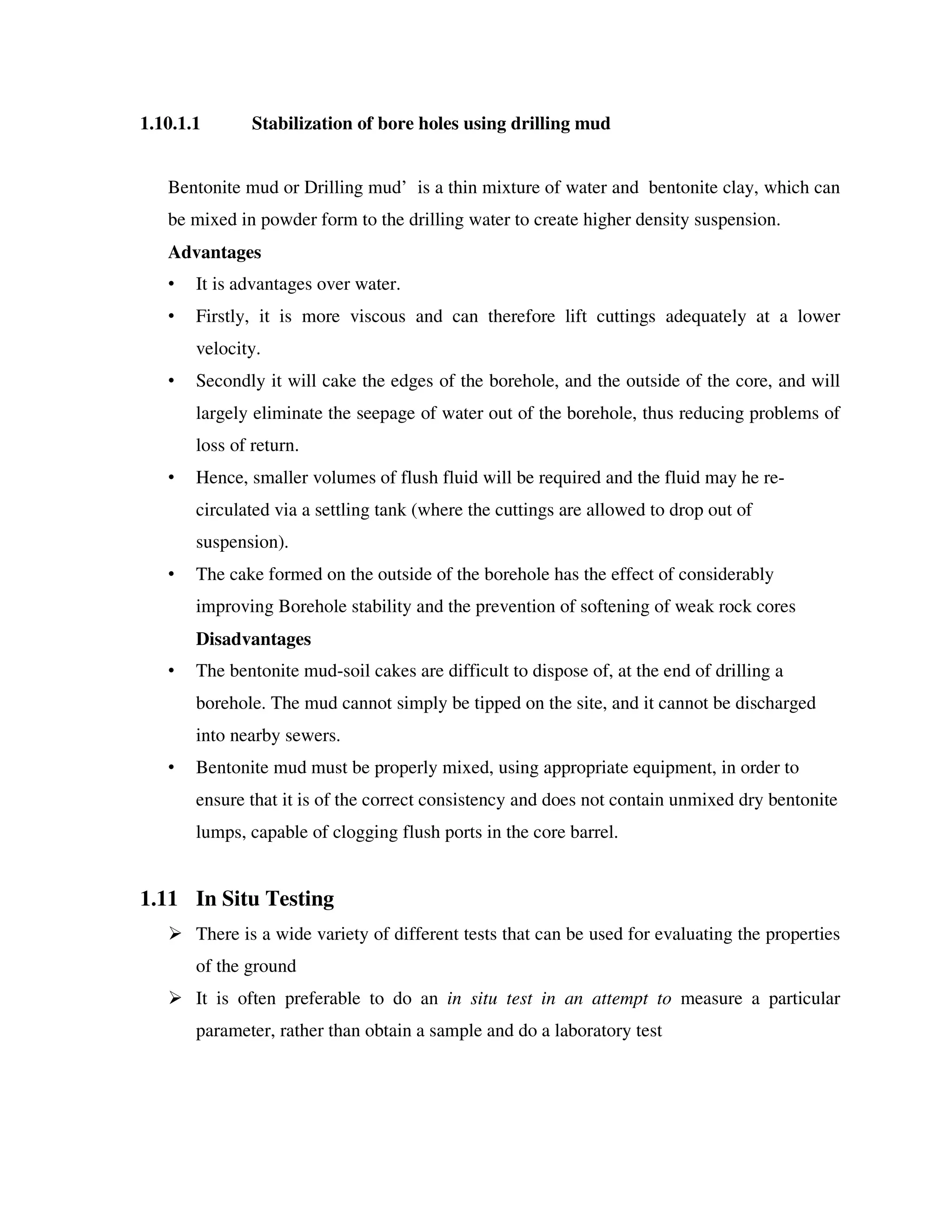1.10.1.1 Stabilization of bore holes using drilling mud
Bentonite mud or Drilling mud’ is a thin mixture of water and bentonite clay, which can
be mixed in powder form to the drilling water to create higher density suspension.
Advantages
• It is advantages over water.
• Firstly, it is more viscous and can therefore lift cuttings adequately at a lower
velocity.
• Secondly it will cake the edges of the borehole, and the outside of the core, and will
largely eliminate the seepage of water out of the borehole, thus reducing problems of
loss of return.
• Hence, smaller volumes of flush fluid will be required and the fluid may he re-
circulated via a settling tank (where the cuttings are allowed to drop out of
suspension).
• The cake formed on the outside of the borehole has the effect of considerably
improving Borehole stability and the prevention of softening of weak rock cores
Disadvantages
• The bentonite mud-soil cakes are difficult to dispose of, at the end of drilling a
borehole. The mud cannot simply be tipped on the site, and it cannot be discharged
into nearby sewers.
• Bentonite mud must be properly mixed, using appropriate equipment, in order to
ensure that it is of the correct consistency and does not contain unmixed dry bentonite
lumps, capable of clogging flush ports in the core barrel.
1.11 In Situ Testing
There is a wide variety of different tests that can be used for evaluating the properties
of the ground
It is often preferable to do an in situ test in an attempt to measure a particular
parameter, rather than obtain a sample and do a laboratory test
 