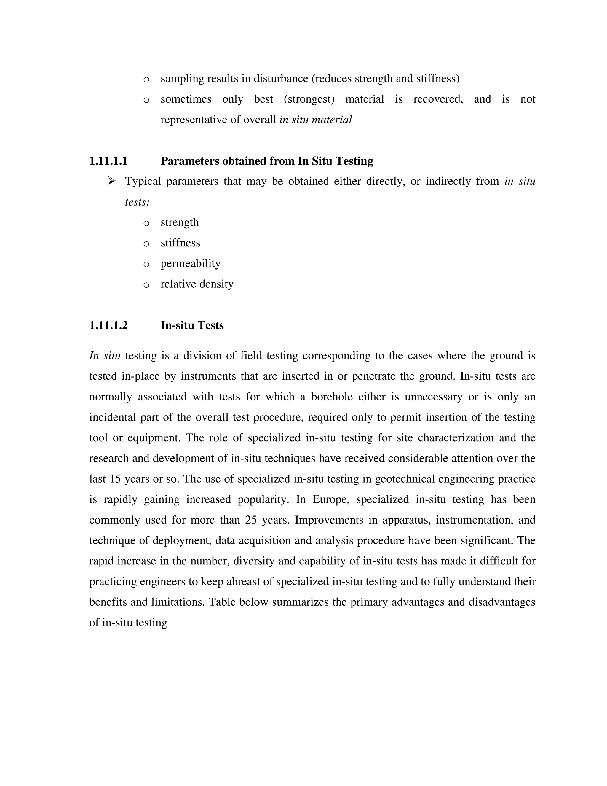 o sampling results in disturbance (reduces strength and stiffness)
o sometimes only best (strongest) material is recovered, and is not
representative of overall in situ material
1.11.1.1 Parameters obtained from In Situ Testing
Typical parameters that may be obtained either directly, or indirectly from in situ
tests:
o strength
o stiffness
o permeability
o relative density
1.11.1.2 In-situ Tests
In situ testing is a division of field testing corresponding to the cases where the ground is
tested in-place by instruments that are inserted in or penetrate the ground. In-situ tests are
normally associated with tests for which a borehole either is unnecessary or is only an
incidental part of the overall test procedure, required only to permit insertion of the testing
tool or equipment. The role of specialized in-situ testing for site characterization and the
research and development of in-situ techniques have received considerable attention over the
last 15 years or so. The use of specialized in-situ testing in geotechnical engineering practice
is rapidly gaining increased popularity. In Europe, specialized in-situ testing has been
commonly used for more than 25 years. Improvements in apparatus, instrumentation, and
technique of deployment, data acquisition and analysis procedure have been significant. The
rapid increase in the number, diversity and capability of in-situ tests has made it difficult for
practicing engineers to keep abreast of specialized in-situ testing and to fully understand their
benefits and limitations. Table below summarizes the primary advantages and disadvantages
of in-situ testing
 