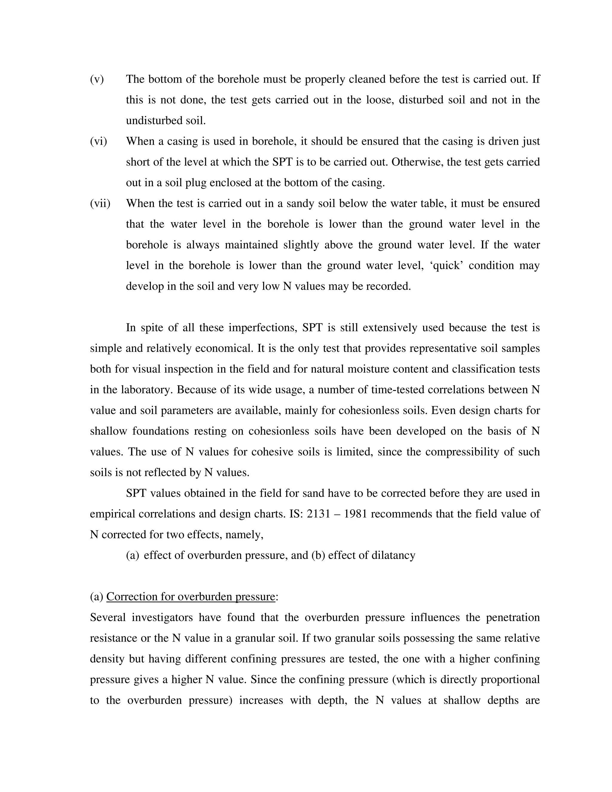 (v) The bottom of the borehole must be properly cleaned before the test is carried out. If
this is not done, the test gets carried out in the loose, disturbed soil and not in the
undisturbed soil.
(vi) When a casing is used in borehole, it should be ensured that the casing is driven just
short of the level at which the SPT is to be carried out. Otherwise, the test gets carried
out in a soil plug enclosed at the bottom of the casing.
(vii) When the test is carried out in a sandy soil below the water table, it must be ensured
that the water level in the borehole is lower than the ground water level in the
borehole is always maintained slightly above the ground water level. If the water
level in the borehole is lower than the ground water level, ‘quick’ condition may
develop in the soil and very low N values may be recorded.
In spite of all these imperfections, SPT is still extensively used because the test is
simple and relatively economical. It is the only test that provides representative soil samples
both for visual inspection in the field and for natural moisture content and classification tests
in the laboratory. Because of its wide usage, a number of time-tested correlations between N
value and soil parameters are available, mainly for cohesionless soils. Even design charts for
shallow foundations resting on cohesionless soils have been developed on the basis of N
values. The use of N values for cohesive soils is limited, since the compressibility of such
soils is not reflected by N values.
SPT values obtained in the field for sand have to be corrected before they are used in
empirical correlations and design charts. IS: 2131 – 1981 recommends that the field value of
N corrected for two effects, namely,
(a) effect of overburden pressure, and (b) effect of dilatancy
(a) Correction for overburden pressure:
Several investigators have found that the overburden pressure influences the penetration
resistance or the N value in a granular soil. If two granular soils possessing the same relative
density but having different confining pressures are tested, the one with a higher confining
pressure gives a higher N value. Since the confining pressure (which is directly proportional
to the overburden pressure) increases with depth, the N values at shallow depths are
 