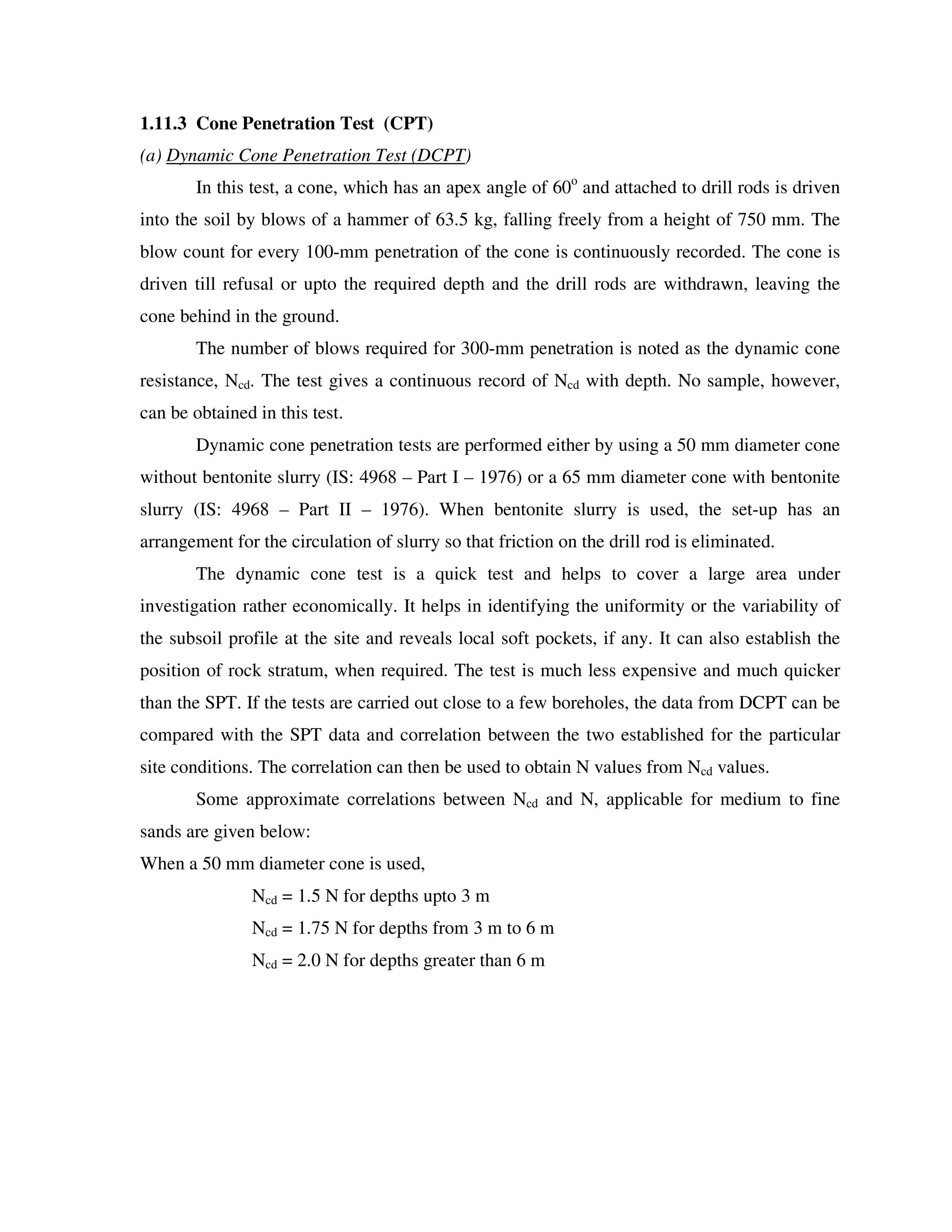 1.11.3 Cone Penetration Test (CPT)
(a) Dynamic Cone Penetration Test (DCPT)
In this test, a cone, which has an apex angle of 60o
and attached to drill rods is driven
into the soil by blows of a hammer of 63.5 kg, falling freely from a height of 750 mm. The
blow count for every 100-mm penetration of the cone is continuously recorded. The cone is
driven till refusal or upto the required depth and the drill rods are withdrawn, leaving the
cone behind in the ground.
The number of blows required for 300-mm penetration is noted as the dynamic cone
resistance, Ncd. The test gives a continuous record of Ncd with depth. No sample, however,
can be obtained in this test.
Dynamic cone penetration tests are performed either by using a 50 mm diameter cone
without bentonite slurry (IS: 4968 – Part I – 1976) or a 65 mm diameter cone with bentonite
slurry (IS: 4968 – Part II – 1976). When bentonite slurry is used, the set-up has an
arrangement for the circulation of slurry so that friction on the drill rod is eliminated.
The dynamic cone test is a quick test and helps to cover a large area under
investigation rather economically. It helps in identifying the uniformity or the variability of
the subsoil profile at the site and reveals local soft pockets, if any. It can also establish the
position of rock stratum, when required. The test is much less expensive and much quicker
than the SPT. If the tests are carried out close to a few boreholes, the data from DCPT can be
compared with the SPT data and correlation between the two established for the particular
site conditions. The correlation can then be used to obtain N values from Ncd values.
Some approximate correlations between Ncd and N, applicable for medium to fine
sands are given below:
When a 50 mm diameter cone is used,
Ncd = 1.5 N for depths upto 3 m
Ncd = 1.75 N for depths from 3 m to 6 m
Ncd = 2.0 N for depths greater than 6 m
 