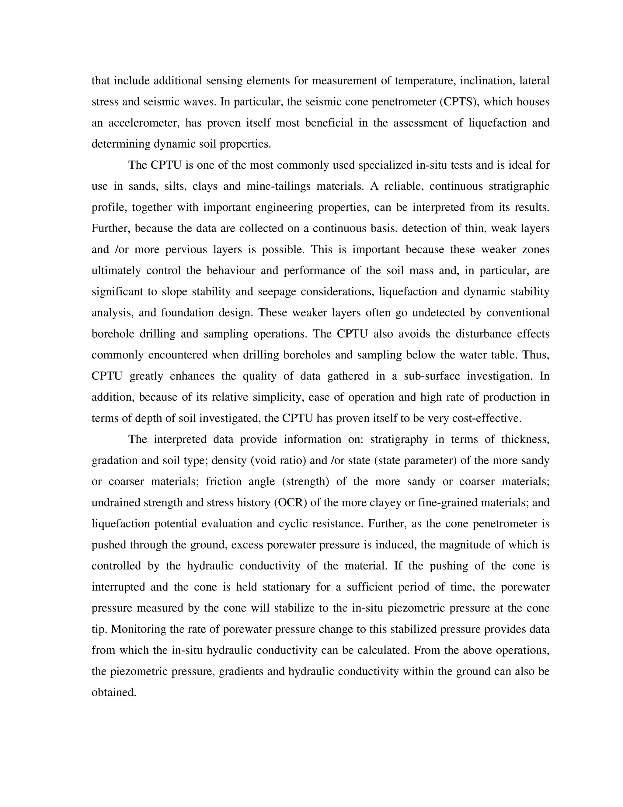 that include additional sensing elements for measurement of temperature, inclination, lateral
stress and seismic waves. In particular, the seismic cone penetrometer (CPTS), which houses
an accelerometer, has proven itself most beneficial in the assessment of liquefaction and
determining dynamic soil properties.
The CPTU is one of the most commonly used specialized in-situ tests and is ideal for
use in sands, silts, clays and mine-tailings materials. A reliable, continuous stratigraphic
profile, together with important engineering properties, can be interpreted from its results.
Further, because the data are collected on a continuous basis, detection of thin, weak layers
and /or more pervious layers is possible. This is important because these weaker zones
ultimately control the behaviour and performance of the soil mass and, in particular, are
significant to slope stability and seepage considerations, liquefaction and dynamic stability
analysis, and foundation design. These weaker layers often go undetected by conventional
borehole drilling and sampling operations. The CPTU also avoids the disturbance effects
commonly encountered when drilling boreholes and sampling below the water table. Thus,
CPTU greatly enhances the quality of data gathered in a sub-surface investigation. In
addition, because of its relative simplicity, ease of operation and high rate of production in
terms of depth of soil investigated, the CPTU has proven itself to be very cost-effective.
The interpreted data provide information on: stratigraphy in terms of thickness,
gradation and soil type; density (void ratio) and /or state (state parameter) of the more sandy
or coarser materials; friction angle (strength) of the more sandy or coarser materials;
undrained strength and stress history (OCR) of the more clayey or fine-grained materials; and
liquefaction potential evaluation and cyclic resistance. Further, as the cone penetrometer is
pushed through the ground, excess porewater pressure is induced, the magnitude of which is
controlled by the hydraulic conductivity of the material. If the pushing of the cone is
interrupted and the cone is held stationary for a sufficient period of time, the porewater
pressure measured by the cone will stabilize to the in-situ piezometric pressure at the cone
tip. Monitoring the rate of porewater pressure change to this stabilized pressure provides data
from which the in-situ hydraulic conductivity can be calculated. From the above operations,
the piezometric pressure, gradients and hydraulic conductivity within the ground can also be
obtained.
 