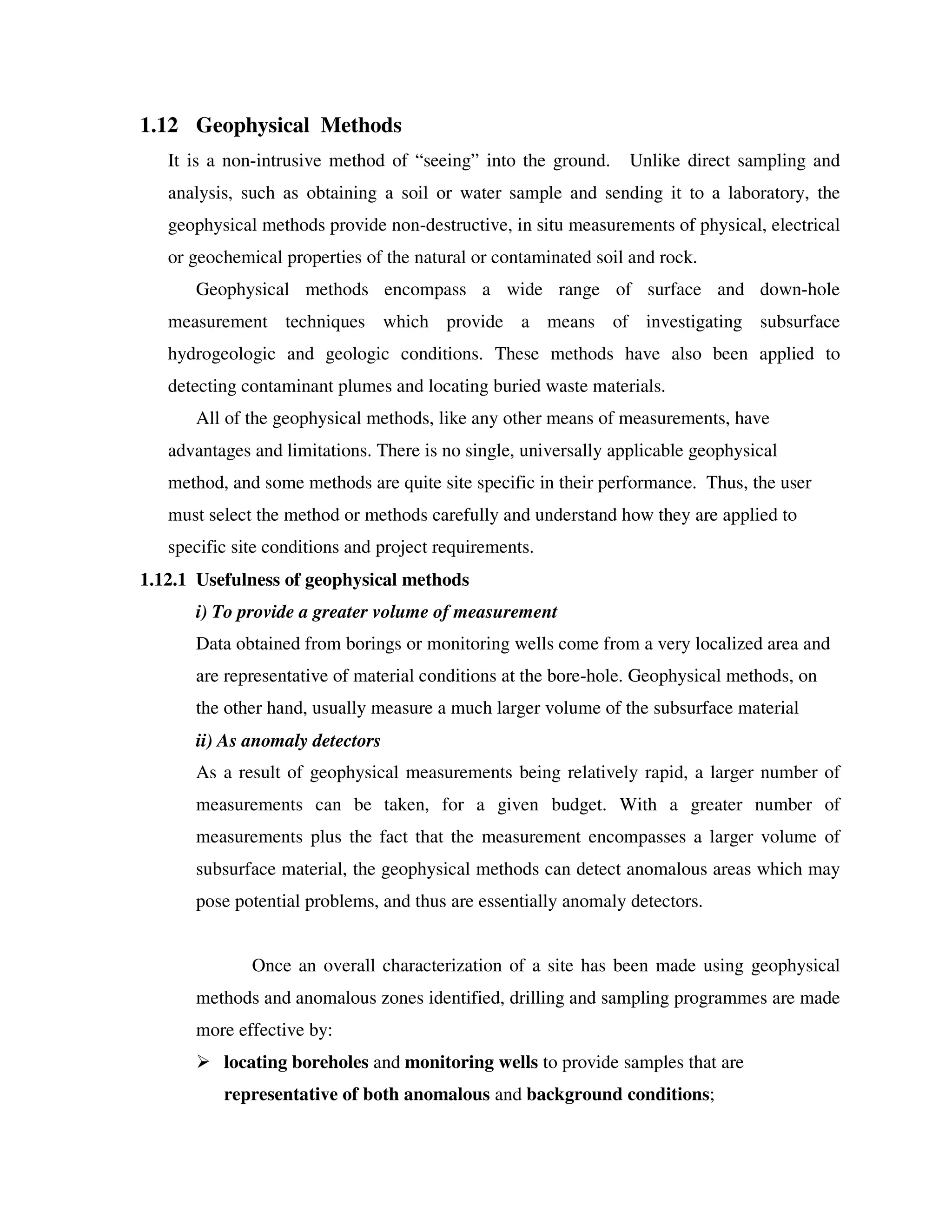 1.12 Geophysical Methods
It is a non-intrusive method of “seeing” into the ground. Unlike direct sampling and
analysis, such as obtaining a soil or water sample and sending it to a laboratory, the
geophysical methods provide non-destructive, in situ measurements of physical, electrical
or geochemical properties of the natural or contaminated soil and rock.
Geophysical methods encompass a wide range of surface and down-hole
measurement techniques which provide a means of investigating subsurface
hydrogeologic and geologic conditions. These methods have also been applied to
detecting contaminant plumes and locating buried waste materials.
All of the geophysical methods, like any other means of measurements, have
advantages and limitations. There is no single, universally applicable geophysical
method, and some methods are quite site specific in their performance. Thus, the user
must select the method or methods carefully and understand how they are applied to
specific site conditions and project requirements.
1.12.1 Usefulness of geophysical methods
i) To provide a greater volume of measurement
Data obtained from borings or monitoring wells come from a very localized area and
are representative of material conditions at the bore-hole. Geophysical methods, on
the other hand, usually measure a much larger volume of the subsurface material
ii) As anomaly detectors
As a result of geophysical measurements being relatively rapid, a larger number of
measurements can be taken, for a given budget. With a greater number of
measurements plus the fact that the measurement encompasses a larger volume of
subsurface material, the geophysical methods can detect anomalous areas which may
pose potential problems, and thus are essentially anomaly detectors.
Once an overall characterization of a site has been made using geophysical
methods and anomalous zones identified, drilling and sampling programmes are made
more effective by:
locating boreholes and monitoring wells to provide samples that are
representative of both anomalous and background conditions;
 
