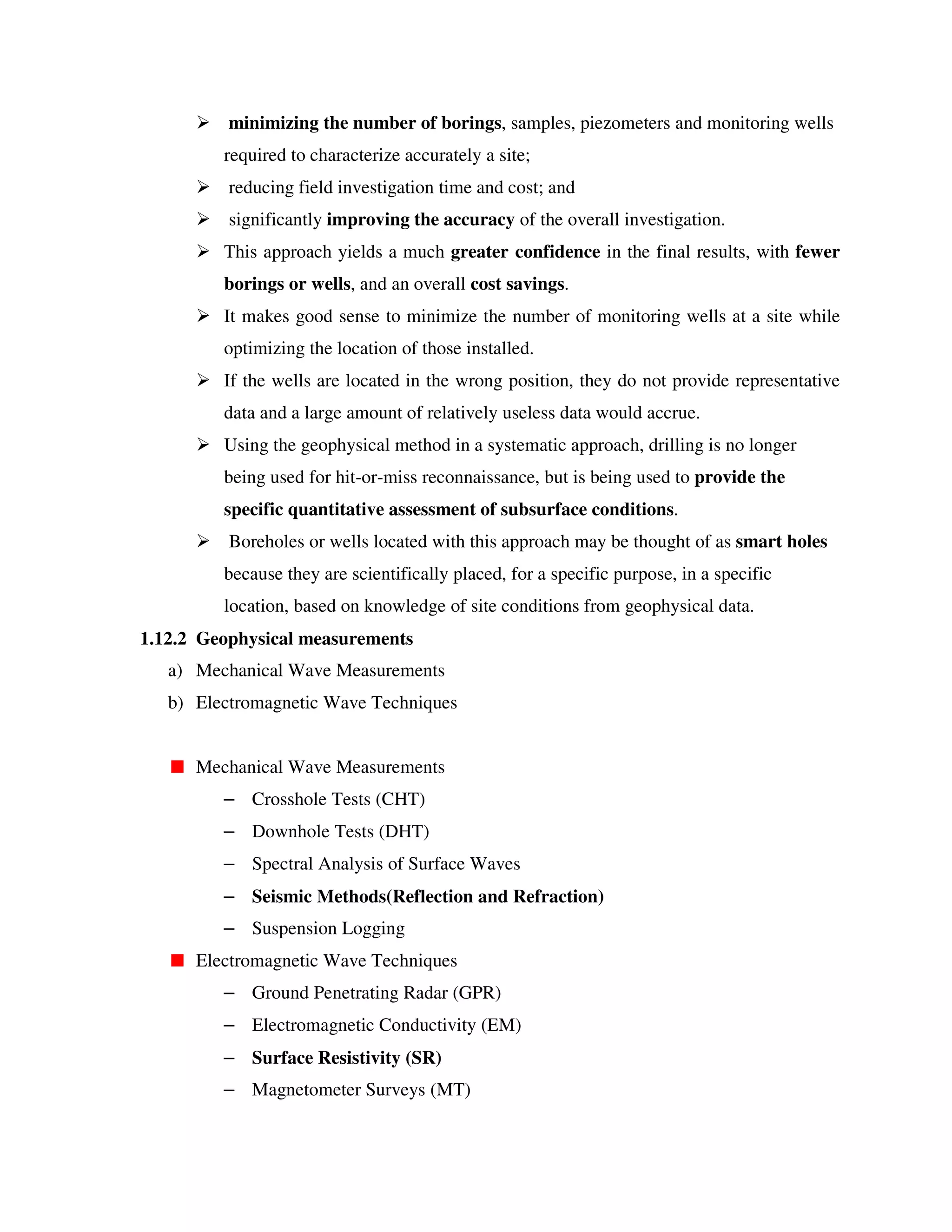 minimizing the number of borings, samples, piezometers and monitoring wells
required to characterize accurately a site;
reducing field investigation time and cost; and
significantly improving the accuracy of the overall investigation.
This approach yields a much greater confidence in the final results, with fewer
borings or wells, and an overall cost savings.
It makes good sense to minimize the number of monitoring wells at a site while
optimizing the location of those installed.
If the wells are located in the wrong position, they do not provide representative
data and a large amount of relatively useless data would accrue.
Using the geophysical method in a systematic approach, drilling is no longer
being used for hit-or-miss reconnaissance, but is being used to provide the
specific quantitative assessment of subsurface conditions.
Boreholes or wells located with this approach may be thought of as smart holes
because they are scientifically placed, for a specific purpose, in a specific
location, based on knowledge of site conditions from geophysical data.
1.12.2 Geophysical measurements
a) Mechanical Wave Measurements
b) Electromagnetic Wave Techniques
Mechanical Wave Measurements
– Crosshole Tests (CHT)
– Downhole Tests (DHT)
– Spectral Analysis of Surface Waves
– Seismic Methods(Reflection and Refraction)
– Suspension Logging
Electromagnetic Wave Techniques
– Ground Penetrating Radar (GPR)
– Electromagnetic Conductivity (EM)
– Surface Resistivity (SR)
– Magnetometer Surveys (MT)
 