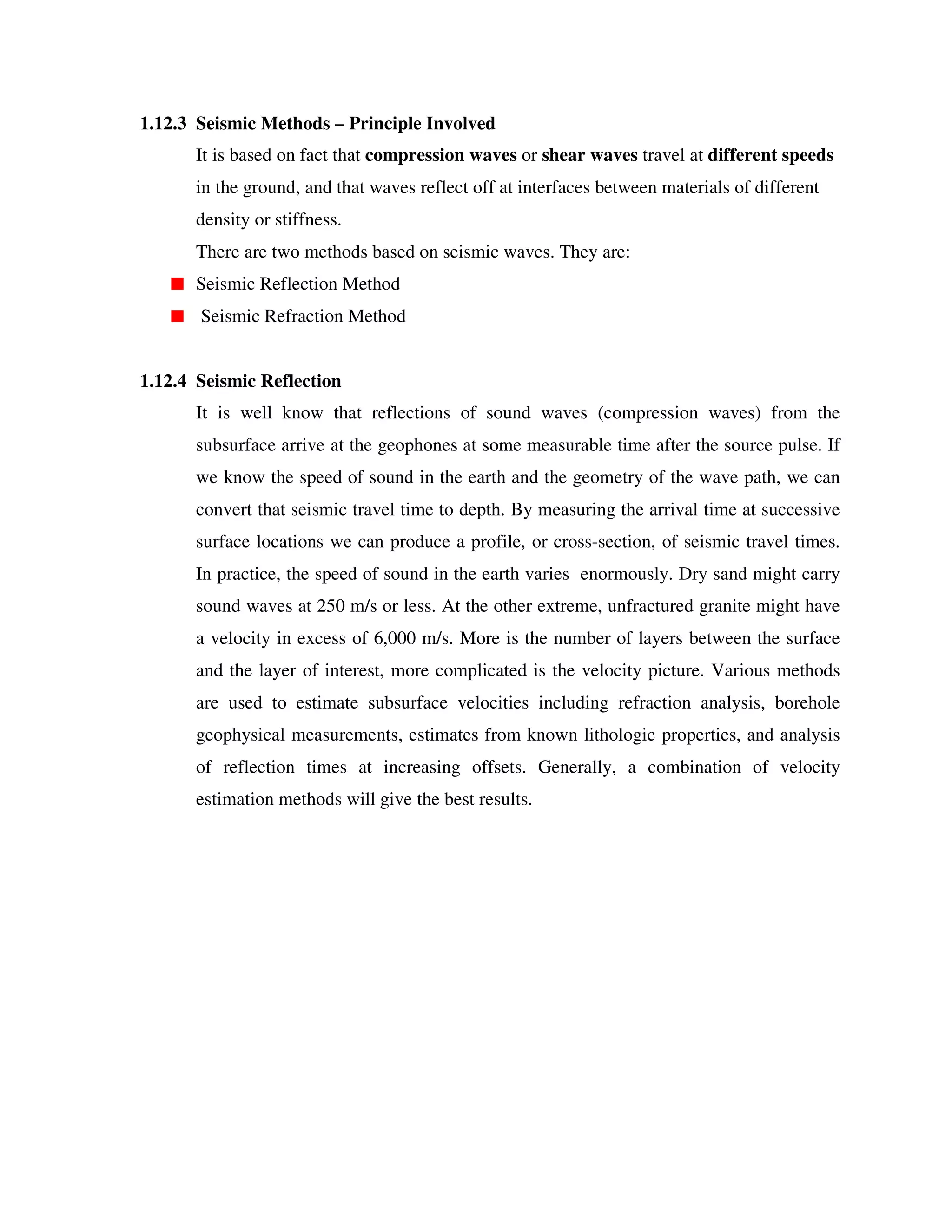 1.12.3 Seismic Methods – Principle Involved
It is based on fact that compression waves or shear waves travel at different speeds
in the ground, and that waves reflect off at interfaces between materials of different
density or stiffness.
There are two methods based on seismic waves. They are:
Seismic Reflection Method
Seismic Refraction Method
1.12.4 Seismic Reflection
It is well know that reflections of sound waves (compression waves) from the
subsurface arrive at the geophones at some measurable time after the source pulse. If
we know the speed of sound in the earth and the geometry of the wave path, we can
convert that seismic travel time to depth. By measuring the arrival time at successive
surface locations we can produce a profile, or cross-section, of seismic travel times.
In practice, the speed of sound in the earth varies enormously. Dry sand might carry
sound waves at 250 m/s or less. At the other extreme, unfractured granite might have
a velocity in excess of 6,000 m/s. More is the number of layers between the surface
and the layer of interest, more complicated is the velocity picture. Various methods
are used to estimate subsurface velocities including refraction analysis, borehole
geophysical measurements, estimates from known lithologic properties, and analysis
of reflection times at increasing offsets. Generally, a combination of velocity
estimation methods will give the best results.
 
