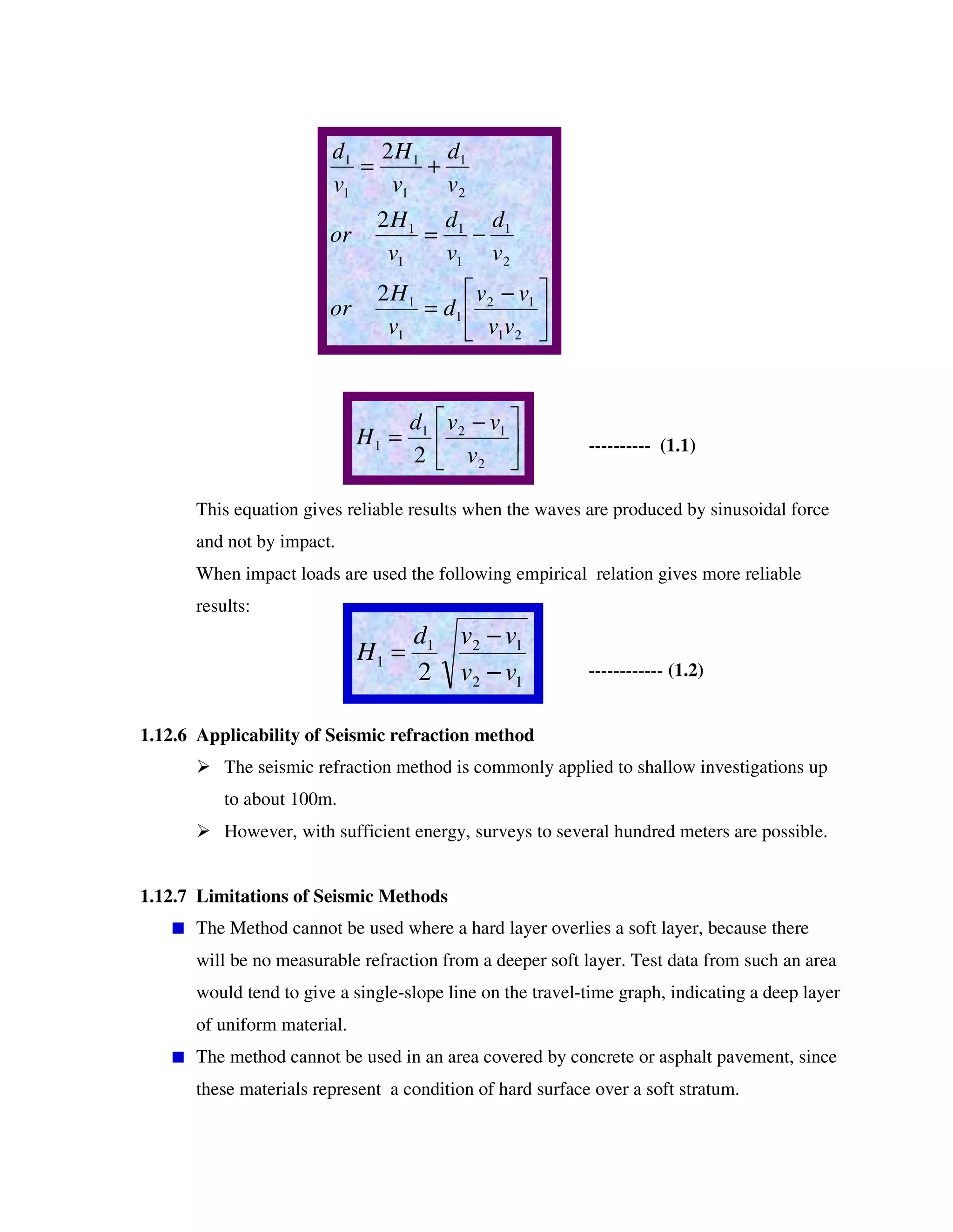 ---------- (1.1)
This equation gives reliable results when the waves are produced by sinusoidal force
and not by impact.
When impact loads are used the following empirical relation gives more reliable
results:
------------ (1.2)
1.12.6 Applicability of Seismic refraction method
The seismic refraction method is commonly applied to shallow investigations up
to about 100m.
However, with sufficient energy, surveys to several hundred meters are possible.
1.12.7 Limitations of Seismic Methods
The Method cannot be used where a hard layer overlies a soft layer, because there
will be no measurable refraction from a deeper soft layer. Test data from such an area
would tend to give a single-slope line on the travel-time graph, indicating a deep layer
of uniform material.
The method cannot be used in an area covered by concrete or asphalt pavement, since
these materials represent a condition of hard surface over a soft stratum.
−
=
−=
+=
21
12
1
1
1
2
1
1
1
1
1
2
1
1
1
1
1
2
2
2
vv
vv
d
v
H
or
v
d
v
d
v
H
or
v
d
v
H
v
d
−
=
2
121
1
2 v
vvd
H
12
121
1
2 vv
vvd
H
−
−
=
 