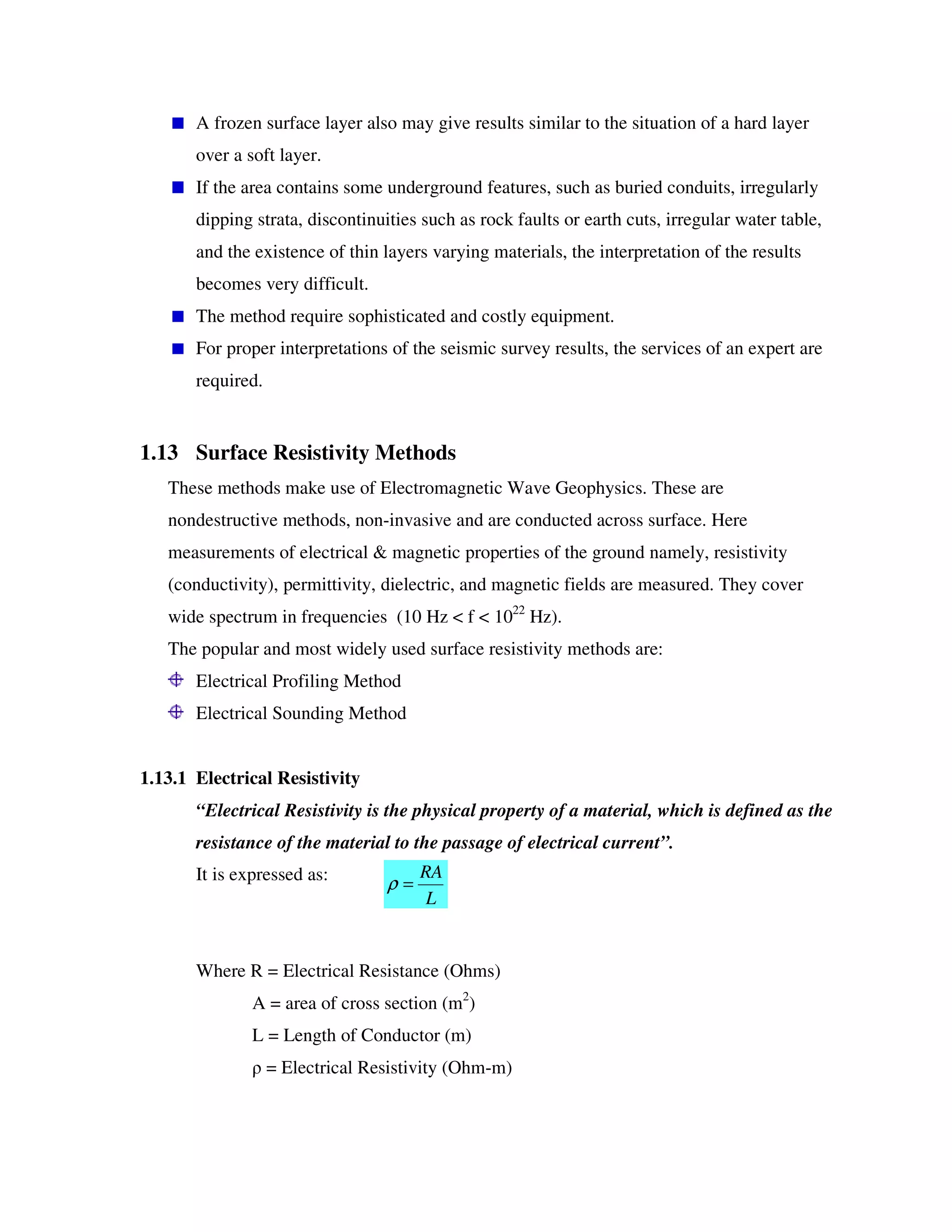 A frozen surface layer also may give results similar to the situation of a hard layer
over a soft layer.
If the area contains some underground features, such as buried conduits, irregularly
dipping strata, discontinuities such as rock faults or earth cuts, irregular water table,
and the existence of thin layers varying materials, the interpretation of the results
becomes very difficult.
The method require sophisticated and costly equipment.
For proper interpretations of the seismic survey results, the services of an expert are
required.
1.13 Surface Resistivity Methods
These methods make use of Electromagnetic Wave Geophysics. These are
nondestructive methods, non-invasive and are conducted across surface. Here
measurements of electrical & magnetic properties of the ground namely, resistivity
(conductivity), permittivity, dielectric, and magnetic fields are measured. They cover
wide spectrum in frequencies (10 Hz < f < 1022
Hz).
The popular and most widely used surface resistivity methods are:
Electrical Profiling Method
Electrical Sounding Method
1.13.1 Electrical Resistivity
“Electrical Resistivity is the physical property of a material, which is defined as the
resistance of the material to the passage of electrical current”.
It is expressed as:
Where R = Electrical Resistance (Ohms)
A = area of cross section (m2
)
L = Length of Conductor (m)
= Electrical Resistivity (Ohm-m)
L
RA
=ρ
 