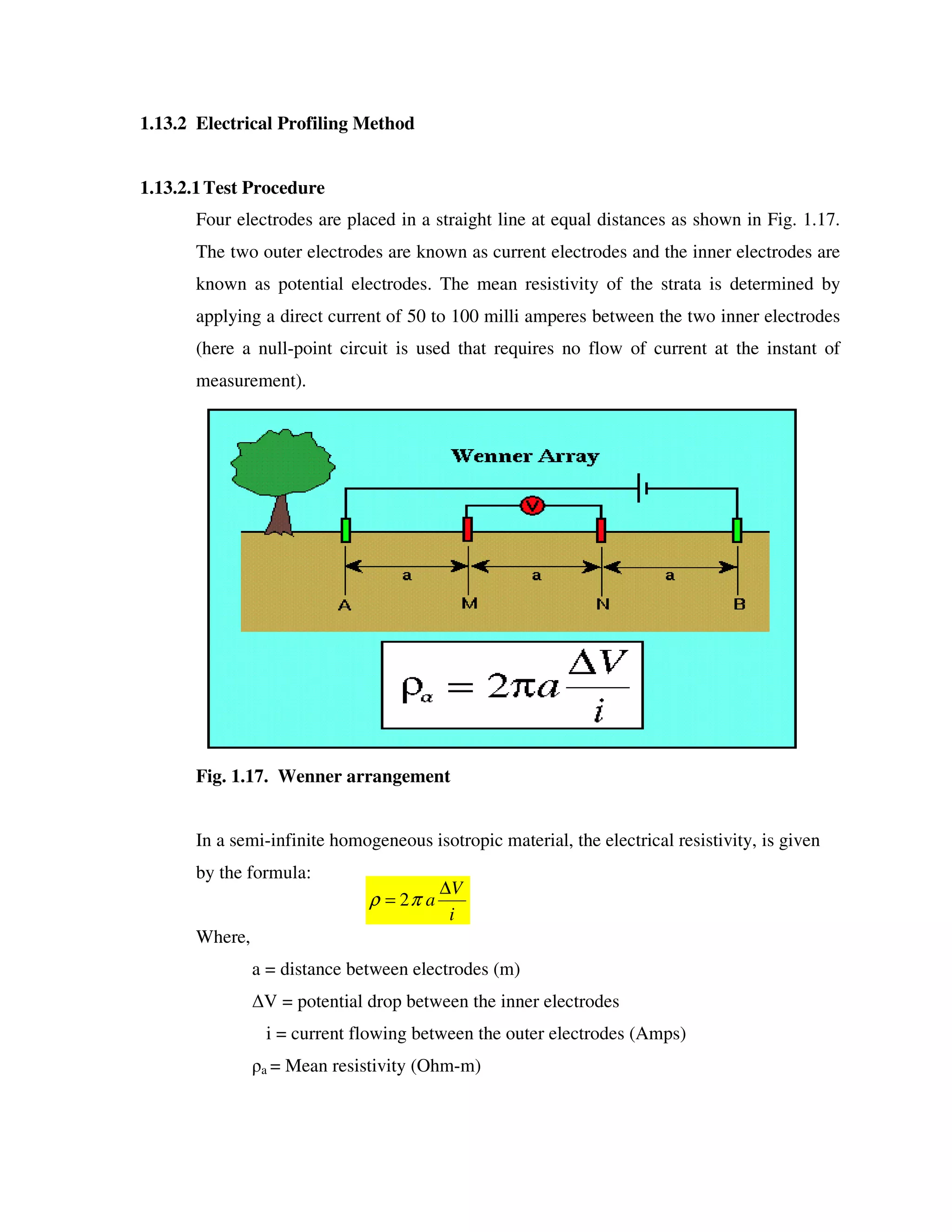 1.13.2 Electrical Profiling Method
1.13.2.1Test Procedure
Four electrodes are placed in a straight line at equal distances as shown in Fig. 1.17.
The two outer electrodes are known as current electrodes and the inner electrodes are
known as potential electrodes. The mean resistivity of the strata is determined by
applying a direct current of 50 to 100 milli amperes between the two inner electrodes
(here a null-point circuit is used that requires no flow of current at the instant of
measurement).
Fig. 1.17. Wenner arrangement
In a semi-infinite homogeneous isotropic material, the electrical resistivity, is given
by the formula:
Where,
a = distance between electrodes (m)
V = potential drop between the inner electrodes
i = current flowing between the outer electrodes (Amps)
a = Mean resistivity (Ohm-m)
i
V
a
∆
= πρ 2
 