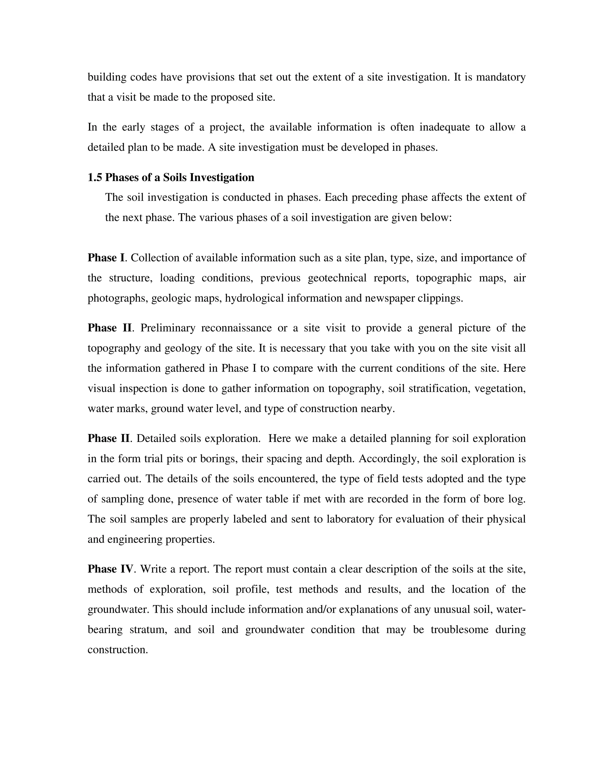 building codes have provisions that set out the extent of a site investigation. It is mandatory
that a visit be made to the proposed site.
In the early stages of a project, the available information is often inadequate to allow a
detailed plan to be made. A site investigation must be developed in phases.
1.5 Phases of a Soils Investigation
The soil investigation is conducted in phases. Each preceding phase affects the extent of
the next phase. The various phases of a soil investigation are given below:
Phase I. Collection of available information such as a site plan, type, size, and importance of
the structure, loading conditions, previous geotechnical reports, topographic maps, air
photographs, geologic maps, hydrological information and newspaper clippings.
Phase II. Preliminary reconnaissance or a site visit to provide a general picture of the
topography and geology of the site. It is necessary that you take with you on the site visit all
the information gathered in Phase I to compare with the current conditions of the site. Here
visual inspection is done to gather information on topography, soil stratification, vegetation,
water marks, ground water level, and type of construction nearby.
Phase II. Detailed soils exploration. Here we make a detailed planning for soil exploration
in the form trial pits or borings, their spacing and depth. Accordingly, the soil exploration is
carried out. The details of the soils encountered, the type of field tests adopted and the type
of sampling done, presence of water table if met with are recorded in the form of bore log.
The soil samples are properly labeled and sent to laboratory for evaluation of their physical
and engineering properties.
Phase IV. Write a report. The report must contain a clear description of the soils at the site,
methods of exploration, soil profile, test methods and results, and the location of the
groundwater. This should include information and/or explanations of any unusual soil, water-
bearing stratum, and soil and groundwater condition that may be troublesome during
construction.
 