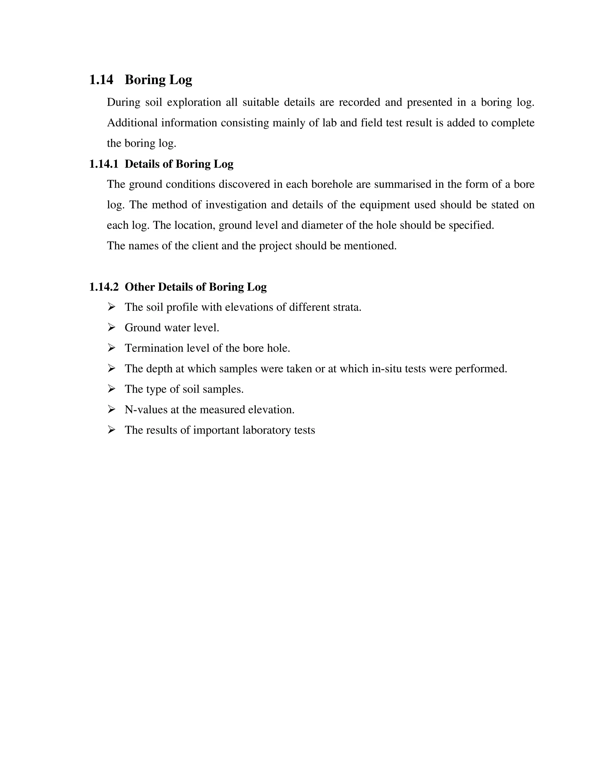 1.14 Boring Log
During soil exploration all suitable details are recorded and presented in a boring log.
Additional information consisting mainly of lab and field test result is added to complete
the boring log.
1.14.1 Details of Boring Log
The ground conditions discovered in each borehole are summarised in the form of a bore
log. The method of investigation and details of the equipment used should be stated on
each log. The location, ground level and diameter of the hole should be specified.
The names of the client and the project should be mentioned.
1.14.2 Other Details of Boring Log
The soil profile with elevations of different strata.
Ground water level.
Termination level of the bore hole.
The depth at which samples were taken or at which in-situ tests were performed.
The type of soil samples.
N-values at the measured elevation.
The results of important laboratory tests
 