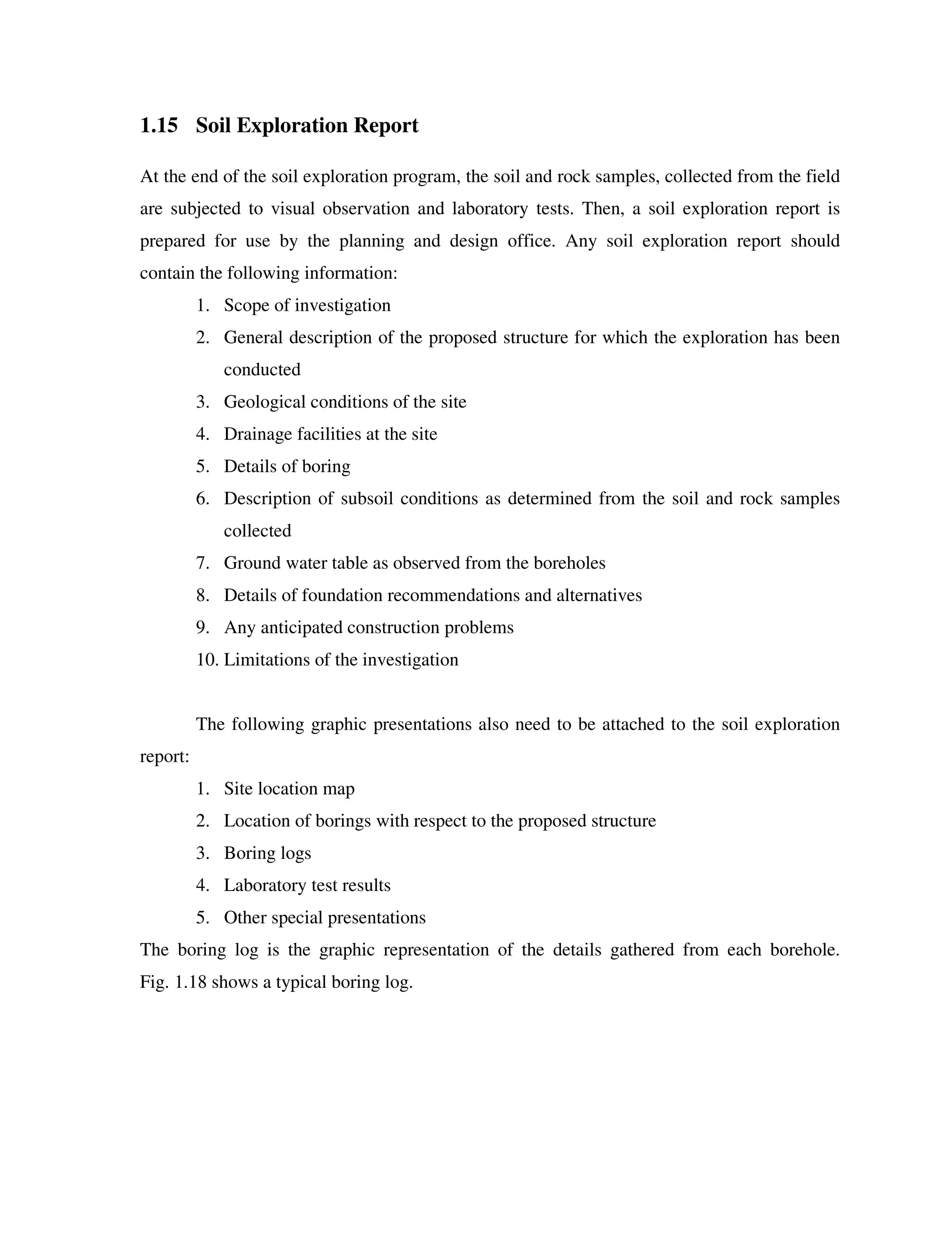 1.15 Soil Exploration Report
At the end of the soil exploration program, the soil and rock samples, collected from the field
are subjected to visual observation and laboratory tests. Then, a soil exploration report is
prepared for use by the planning and design office. Any soil exploration report should
contain the following information:
1. Scope of investigation
2. General description of the proposed structure for which the exploration has been
conducted
3. Geological conditions of the site
4. Drainage facilities at the site
5. Details of boring
6. Description of subsoil conditions as determined from the soil and rock samples
collected
7. Ground water table as observed from the boreholes
8. Details of foundation recommendations and alternatives
9. Any anticipated construction problems
10. Limitations of the investigation
The following graphic presentations also need to be attached to the soil exploration
report:
1. Site location map
2. Location of borings with respect to the proposed structure
3. Boring logs
4. Laboratory test results
5. Other special presentations
The boring log is the graphic representation of the details gathered from each borehole.
Fig. 1.18 shows a typical boring log.
 