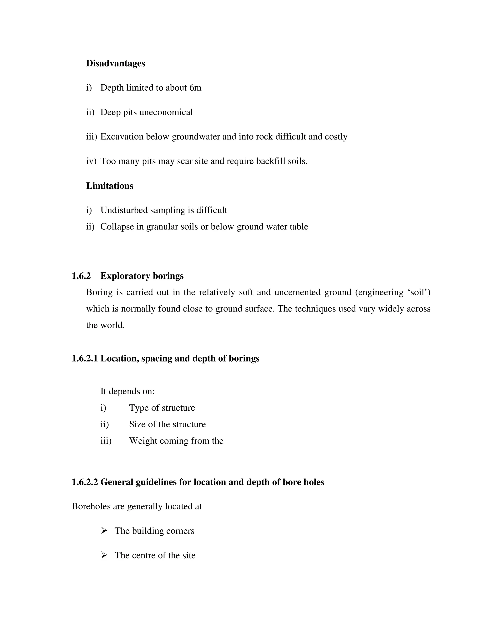 Disadvantages
i) Depth limited to about 6m
ii) Deep pits uneconomical
iii) Excavation below groundwater and into rock difficult and costly
iv) Too many pits may scar site and require backfill soils.
Limitations
i) Undisturbed sampling is difficult
ii) Collapse in granular soils or below ground water table
1.6.2 Exploratory borings
Boring is carried out in the relatively soft and uncemented ground (engineering ‘soil’)
which is normally found close to ground surface. The techniques used vary widely across
the world.
1.6.2.1 Location, spacing and depth of borings
It depends on:
i) Type of structure
ii) Size of the structure
iii) Weight coming from the
1.6.2.2 General guidelines for location and depth of bore holes
Boreholes are generally located at
The building corners
The centre of the site
 