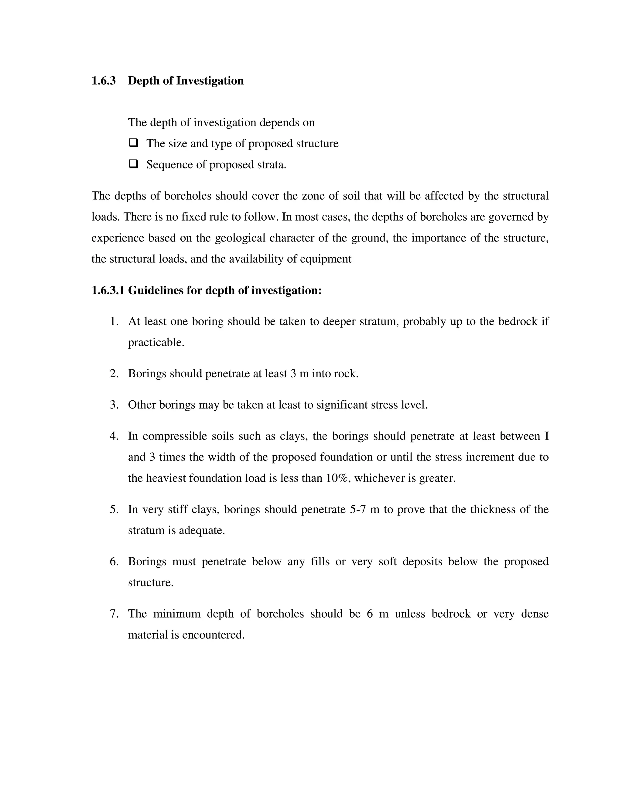 1.6.3 Depth of Investigation
The depth of investigation depends on
The size and type of proposed structure
Sequence of proposed strata.
The depths of boreholes should cover the zone of soil that will be affected by the structural
loads. There is no fixed rule to follow. In most cases, the depths of boreholes are governed by
experience based on the geological character of the ground, the importance of the structure,
the structural loads, and the availability of equipment
1.6.3.1 Guidelines for depth of investigation:
1. At least one boring should be taken to deeper stratum, probably up to the bedrock if
practicable.
2. Borings should penetrate at least 3 m into rock.
3. Other borings may be taken at least to significant stress level.
4. In compressible soils such as clays, the borings should penetrate at least between I
and 3 times the width of the proposed foundation or until the stress increment due to
the heaviest foundation load is less than 10%, whichever is greater.
5. In very stiff clays, borings should penetrate 5-7 m to prove that the thickness of the
stratum is adequate.
6. Borings must penetrate below any fills or very soft deposits below the proposed
structure.
7. The minimum depth of boreholes should be 6 m unless bedrock or very dense
material is encountered.
 