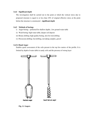 1.6.4 Significant depth
The investigation shall be carried out to the point at which the vertical stress due to
proposed structure is equal to or less than 10% of original effective stress at the point
before the structure is constructed – significant depth
1.6.5 Methods of borings
i) Auger boring – preferred for shallow depths , low ground water table
ii) Wash boring: high water table, deeper soil deposit
iii) Rotary drilling: high quality boring, also for rock drilling
iv) Percussion drilling: fast drilling, not taking samples, gravel
1.6.5.1 Hand Auger
Enables quick assessment of the soils present in the top few metres of the profile. It is
limited by depth of water table in sandy soils and the presence of strong layer
Fig. 1.1 Augers
 