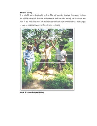 Manual boring
It is suitable up to depths
are highly disturbed. In some non
wall of the bore holes will not stand unsupported.
is used as a casing to prevent the soil f
Plate 1 Manual auger boring
It is suitable up to depths of 6 to 8 m. The soil samples obtained from
are highly disturbed. In some non-cohesive soils or soils having low cohesion, the
wall of the bore holes will not stand unsupported. In such circumstance, a metal pipes
is used as a casing to prevent the soil from caving in
Manual auger boring
The soil samples obtained from auger borings
cohesive soils or soils having low cohesion, the
In such circumstance, a metal pipes
 