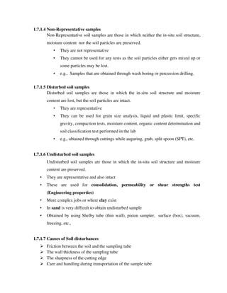 1.7.1.4 Non-Representative samples
Non-Representative soil samples are those in which neither the in-situ soil structure,
moisture content nor the soil particles are preserved.
• They are not representative
• They cannot be used for any tests as the soil particles either gets mixed up or
some particles may be lost.
• e.g., Samples that are obtained through wash boring or percussion drilling.
1.7.1.5 Disturbed soil samples
Disturbed soil samples are those in which the in-situ soil structure and moisture
content are lost, but the soil particles are intact.
• They are representative
• They can be used for grain size analysis, liquid and plastic limit, specific
gravity, compaction tests, moisture content, organic content determination and
soil classification test performed in the lab
• e.g., obtained through cuttings while auguring, grab, split spoon (SPT), etc.
1.7.1.6 Undisturbed soil samples
Undisturbed soil samples are those in which the in-situ soil structure and moisture
content are preserved.
• They are representative and also intact
• These are used for consolidation, permeability or shear strengths test
(Engineering properties)
• More complex jobs or where clay exist
• In sand is very difficult to obtain undisturbed sample
• Obtained by using Shelby tube (thin wall), piston sampler, surface (box), vacuum,
freezing, etc.,
1.7.1.7 Causes of Soil disturbances
Friction between the soil and the sampling tube
The wall thickness of the sampling tube
The sharpness of the cutting edge
Care and handling during transportation of the sample tube
 