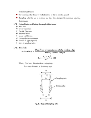 To minimize friction
The sampling tube should be pushed instead of driven into the ground
Sampling tube that are in common use have been designed to minimize sampling
disturbances.
1.7.2 Design Features affecting the sample disturbance
Area ratio
Inside Clearance
Outside Clearance
Recovery Ratio
Inside wall friction
Design of non-return value
Method of applying force
sizes of sampling tubes
1.7.2.1 Area ratio
!
!
" #
!
#
! #$$
Where, D1 = inner diameter of the cutting edge
D2 = outer diameter of the cutting edge
D4
D3 Sampling tube
Cutting edge
D1
D2
Fig. 1.4 Typical Sampling tube
 