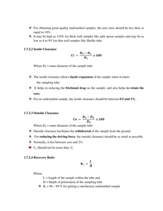 For obtaining good quality undisturbed samples, the area ratio should be less than or
equal to 10%.
It may be high as 110% for thick wall sampler like split spoon sampler and may be as
low as 6 to 9% for thin wall samples like Shelby tube
1.7.2.2 Inside Clearance
% " #
#
#$$
Where D3 = inner diameter of the sample tube
The inside clearance allows elastic expansion of the sample when it enters
the sampling tube.
It helps in reducing the frictional drag on the sample, and also helps to retain the
core.
For an undisturbed sample, the inside clearance should be between 0.5 and 3%.
1.7.2.3 Outside Clearance
! " &
&
#$$
Where D4 = outer diameter of the sample tube
Outside clearance facilitates the withdrawal of the sample from the ground.
For reducing the driving force, the outside clearance should be as small as possible.
Normally, it lies between zero and 2%.
Co Should not be more than Ci
1.7.2.4 Recovery Ratio
'
(
)
Where
L = length of the sample within the tube and
H = Depth of penetration of the sampling tube
Rr = 96 – 98 % for getting a satisfactory undisturbed sample
 