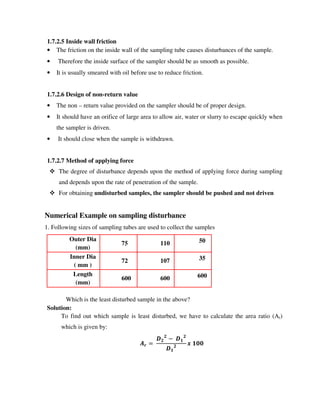 1.7.2.5 Inside wall friction
• The friction on the inside wall of the sampling tube causes disturbances of the sample.
• Therefore the inside surface of the sampler should be as smooth as possible.
• It is usually smeared with oil before use to reduce friction.
1.7.2.6 Design of non-return value
• The non – return value provided on the sampler should be of proper design.
• It should have an orifice of large area to allow air, water or slurry to escape quickly when
the sampler is driven.
• It should close when the sample is withdrawn.
1.7.2.7 Method of applying force
The degree of disturbance depends upon the method of applying force during sampling
and depends upon the rate of penetration of the sample.
For obtaining undisturbed samples, the sampler should be pushed and not driven
Numerical Example on sampling disturbance
1. Following sizes of sampling tubes are used to collect the samples
Outer Dia
(mm)
75 110 50
Inner Dia
( mm )
72 107 35
Length
(mm)
600 600 600
Which is the least disturbed sample in the above?
Solution:
To find out which sample is least disturbed, we have to calculate the area ratio (Ar)
which is given by:
!
!
" #
!
#
! #$$
 