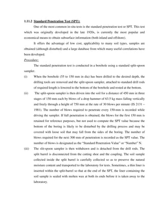 1.11.2 Standard Penetration Test (SPT):
One of the most common in-situ tests is the standard penetration test or SPT. This test
which was originally developed in the late 1920s, is currently the most popular and
economical means to obtain subsurface information (both inland and offshore).
It offers the advantage of low cost, applicability to many soil types, samples are
obtained (although disturbed) and a large database from which many useful correlations have
been developed.
Procedure:
The standard penetration test is conducted in a borehole using a standard split-spoon
sampler.
(i) When the borehole (55 to 150 mm in dia) has been drilled to the desired depth, the
drilling tools are removed and the split-spoon sampler, attached to standard drill rods
of required length is lowered to the bottom of the borehole and rested at the bottom.
(ii) The split-spoon sampler is then driven into the soil for a distance of 450 mm in three
stages of 150 mm each by blows of a drop hammer of 63.5 kg mass falling vertically
and freely through a height of 750 mm at the rate of 30 blows per minute (IS 2131 –
1981). The number of blows required to penetrate every 150-mm is recorded while
driving the sampler. If full penetration is obtained, the blows for the first 150 mm is
retained for reference purposes, but not used to compute the SPT value because the
bottom of the boring is likely to be disturbed by the drilling process and may be
covered with loose soil that may fall from the sides of the boring. The number of
blows required for the next 300 mm of penetration is recorded as the SPT value. The
number of blows is designated as the “Standard Penetration Value” or “Number” N.
(iii) The slit-spoon sampler is then withdrawn and is detached from the drill rods. The
split barrel is disconnected from the cutting shoe and the coupling. The soil sample
collected inside the split barrel is carefully collected so as to preserve the natural
moisture content and transported to the laboratory for tests. Sometimes, a thin liner is
inserted within the split-barrel so that at the end of the SPT, the liner containing the
soil sample is sealed with molten wax at both its ends before it is taken away to the
laboratory.
 