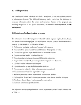 1.2 Soil Exploration
The knowledge of subsoil conditions at a site is a prerequisite for safe and economical design
of substructure elements. The field and laboratory studies carried out for obtaining the
necessary information about the surface and subsurface features of the proposed area
including the position of the ground water table, are termed as soil exploration or site
investigation.
1.3Objectives of soil exploration program
The information from soil investigations will enable a Civil engineer to plan, decide, design,
and execute a construction project. Soil investigations are done to obtain the information that
is useful for one or more of the following purposes.
1. To know the geological condition of rock and soil formation.
2. To establish the groundwater levels and determine the properties of water.
3. To select the type and depth of foundation for proposed structure
4. To determine the bearing capacity of the site.
5. To estimate the probable maximum and differential settlements.
6. To predict the lateral earth pressure against retaining walls and abutments.
7. To select suitable construction techniques
8. To predict and to solve potential foundation problems
9. To ascertain the suitability of the soil as a construction material.
10. To determine soil properties required for design
11. Establish procedures for soil improvement to suit design purpose
12. To investigate the safety of existing structures and to suggest the remedial measures.
13. To observe the soil the soil performance after construction.
14. To locate suitable transportation routes.
The objectives of soil investigations from various requirements point of view is summarized
in Table 1.1
 