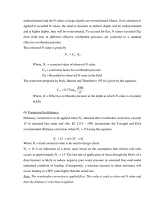 underestimated and the N values at larger depths are overestimated. Hence, if no correction is
applied to recorded N values, the relative densities at shallow depths will be underestimated
and at higher depths, they will be overestimated. To account for this, N values recorded (NR)
from field tests at different effective overburden pressures are corrected to a standard
effective overburden pressure.
The corrected N value is given by
Where, N′
c = corrected value of observed N value
CN = correction factor for overburden pressure
NR = Recorded or observed N value in the field
The correction proposed by Peck, Hanson and Thornburn (1974) is given by the equation:
Where, σ′
= Effective overburden pressure at the depth at which N value is recorded,
in kPa
(b) Correction for dilatancy:
Dilatancy correction is to be applied when N′
c obtained after overburden correction, exceeds
15 in saturated fine sands and silts. IS: 2131 – 1981 incorporates the Terzaghi and Peck
recommended dilatancy correction (when N′
c > 15) using the equation
Where Nc = final corrected value to be used in design charts.
N′
c > 15 is an indication of a dense sand, based on the assumption that critical void ratio
occurs at approximately N′
c = 15. The fast rate of application of shear through the blows of a
drop hammer is likely to induce negative pore water pressure in saturated fine sand under
undrained condition of loading. Consequently, a transient increase in shear resistance will
occur, leading to a SPT value higher than the actual one.
Note: The overburden correction is applied first. This value is used as observed N value and
then the dilatancy correction is applied.
RNc NCN ='
σ′
=
2000
log77.0 10NC
)15(5.015 −′+= NNc
 