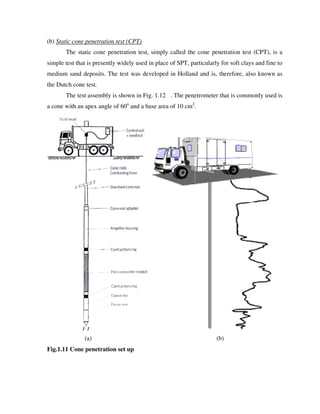 (b) Static cone penetration test (CPT)
The static cone penetration test, simply called the cone penetration test (CPT), is a
simple test that is presently widely used in place of SPT, particularly for soft clays and fine to
medium sand deposits. The test was deve
the Dutch cone test.
The test assembly is shown in Fig
a cone with an apex angle of 60
(a)
Fig.1.11 Cone penetration set up
tic cone penetration test (CPT)
The static cone penetration test, simply called the cone penetration test (CPT), is a
simple test that is presently widely used in place of SPT, particularly for soft clays and fine to
medium sand deposits. The test was developed in Holland and is, therefore, also known as
The test assembly is shown in Fig. 1.12 . The penetrometer that is commonly used is
a cone with an apex angle of 60o
and a base area of 10 cm2
.
(b)
on set up
The static cone penetration test, simply called the cone penetration test (CPT), is a
simple test that is presently widely used in place of SPT, particularly for soft clays and fine to
loped in Holland and is, therefore, also known as
. The penetrometer that is commonly used is
 