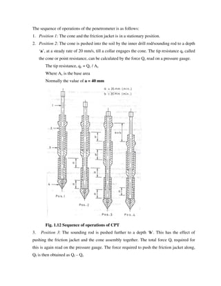 The sequence of operations of the penetrometer is as follows:
1. Position 1: The cone and the friction jacket is in a stationary position.
2. Position 2: The cone is pushed into the soil by the inner drill rod/sounding rod to a depth
‘a’, at a steady rate of 20 mm/s, till a collar engages the cone. The tip resistance qc called
the cone or point resistance, can be calculated by the force Qc read on a pressure gauge.
The tip resistance, qc = Qc / Ac
Where Ac is the base area
Normally the value of a = 40 mm
Fig. 1.12 Sequence of operations of CPT
3. Position 3: The sounding rod is pushed further to a depth ‘b’. This has the effect of
pushing the friction jacket and the cone assembly together. The total force Qt required for
this is again read on the pressure gauge. The force required to push the friction jacket along,
Qf is then obtained as Qt – Qc
 