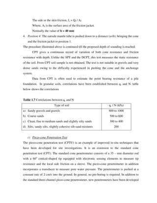 The side or the skin friction, fs = Qf / Af
Where, Af is the surface area of the friction jacket.
Normally the value of b = 40 mm
4. Position 4: The outside mantle tube is pushed down to a distance (a+b), bringing the cone
and the friction jacket to position 1.
The procedure illustrated above is continued till the proposed depth of sounding is reached.
CPT gives a continuous record of variation of both cone resistance and friction
resistance with depth. Unlike the SPT and the DCPT, this test measures the static resistance
of the soil. From CPT soil sample is not obtained. The test is not suitable in gravels and very
dense sands owing to the difficulty experienced in pushing the cone and the anchorage
system.
Data from CPT is often used to estimate the point bearing resistance of a pile
foundation. In granular soils, correlations have been established between qc and N. table
below shows the correlations
Table 1.7 Correlations between qc and N
Type of soil qc / N (kPa)
a) Sandy gravels and gravels
b) Coarse sands
c) Clean, fine to medium sands and slightly silty sands
d) Silts, sandy silts, slightly cohesive silt-sand mixtures
800 to 1000
500 to 600
300 to 400
200
c) Piezo-cone Penetration Test
The piezo-cone penetration test (CPTU) is an example of improved in-situ techniques that
have been developed for site investigations. It is an extension to the standard cone
penetration test (CPT). The standard cone penetrometer consists of a 35 – mm diameter rod
with a 60o
conical-shaped tip equipped with electronic sensing elements to measure tip
resistance and the local side friction on a sleeve. The piezo-cone penetrometer in addition
incorporates a transducer to measure pore water pressure. The penetrometer is pushed at a
constant rate of 2 cm/s into the ground. In general, no pre-boring is required. In addition to
the standard three-channel piezo-cone penetrometer, new penetrometers have been developed
 