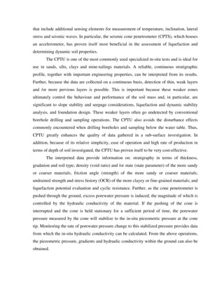 that include additional sensing elements for measurement of temperature, inclination, lateral
stress and seismic waves. In particular, the seismic cone penetrometer (CPTS), which houses
an accelerometer, has proven itself most beneficial in the assessment of liquefaction and
determining dynamic soil properties.
The CPTU is one of the most commonly used specialized in-situ tests and is ideal for
use in sands, silts, clays and mine-tailings materials. A reliable, continuous stratigraphic
profile, together with important engineering properties, can be interpreted from its results.
Further, because the data are collected on a continuous basis, detection of thin, weak layers
and /or more pervious layers is possible. This is important because these weaker zones
ultimately control the behaviour and performance of the soil mass and, in particular, are
significant to slope stability and seepage considerations, liquefaction and dynamic stability
analysis, and foundation design. These weaker layers often go undetected by conventional
borehole drilling and sampling operations. The CPTU also avoids the disturbance effects
commonly encountered when drilling boreholes and sampling below the water table. Thus,
CPTU greatly enhances the quality of data gathered in a sub-surface investigation. In
addition, because of its relative simplicity, ease of operation and high rate of production in
terms of depth of soil investigated, the CPTU has proven itself to be very cost-effective.
The interpreted data provide information on: stratigraphy in terms of thickness,
gradation and soil type; density (void ratio) and /or state (state parameter) of the more sandy
or coarser materials; friction angle (strength) of the more sandy or coarser materials;
undrained strength and stress history (OCR) of the more clayey or fine-grained materials; and
liquefaction potential evaluation and cyclic resistance. Further, as the cone penetrometer is
pushed through the ground, excess porewater pressure is induced, the magnitude of which is
controlled by the hydraulic conductivity of the material. If the pushing of the cone is
interrupted and the cone is held stationary for a sufficient period of time, the porewater
pressure measured by the cone will stabilize to the in-situ piezometric pressure at the cone
tip. Monitoring the rate of porewater pressure change to this stabilized pressure provides data
from which the in-situ hydraulic conductivity can be calculated. From the above operations,
the piezometric pressure, gradients and hydraulic conductivity within the ground can also be
obtained.
 