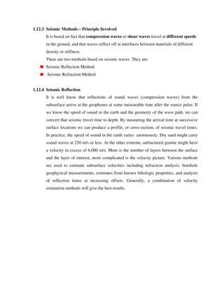 1.12.3 Seismic Methods – Principle Involved
It is based on fact that compression waves or shear waves travel at different speeds
in the ground, and that waves reflect off at interfaces between materials of different
density or stiffness.
There are two methods based on seismic waves. They are:
Seismic Reflection Method
Seismic Refraction Method
1.12.4 Seismic Reflection
It is well know that reflections of sound waves (compression waves) from the
subsurface arrive at the geophones at some measurable time after the source pulse. If
we know the speed of sound in the earth and the geometry of the wave path, we can
convert that seismic travel time to depth. By measuring the arrival time at successive
surface locations we can produce a profile, or cross-section, of seismic travel times.
In practice, the speed of sound in the earth varies enormously. Dry sand might carry
sound waves at 250 m/s or less. At the other extreme, unfractured granite might have
a velocity in excess of 6,000 m/s. More is the number of layers between the surface
and the layer of interest, more complicated is the velocity picture. Various methods
are used to estimate subsurface velocities including refraction analysis, borehole
geophysical measurements, estimates from known lithologic properties, and analysis
of reflection times at increasing offsets. Generally, a combination of velocity
estimation methods will give the best results.
 