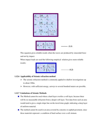 ---------- (1.1)
This equation gives reliable results when the waves are produced by sinusoidal force
and not by impact.
When impact loads are used the following empirical relation gives more reliable
results:
------------ (1.2)
1.12.6 Applicability of Seismic refraction method
The seismic refraction method is commonly applied to shallow investigations up
to about 100m.
However, with sufficient energy, surveys to several hundred meters are possible.
1.12.7 Limitations of Seismic Methods
The Method cannot be used where a hard layer overlies a soft layer, because there
will be no measurable refraction from a deeper soft layer. Test data from such an area
would tend to give a single-slope line on the travel-time graph, indicating a deep layer
of uniform material.
The method cannot be used in an area covered by concrete or asphalt pavement, since
these materials represent a condition of hard surface over a soft stratum.
−
=
−=
+=
21
12
1
1
1
2
1
1
1
1
1
2
1
1
1
1
1
2
2
2
vv
vv
d
v
H
or
v
d
v
d
v
H
or
v
d
v
H
v
d
−
=
2
121
1
2 v
vvd
H
12
121
1
2 vv
vvd
H
−
−
=
 