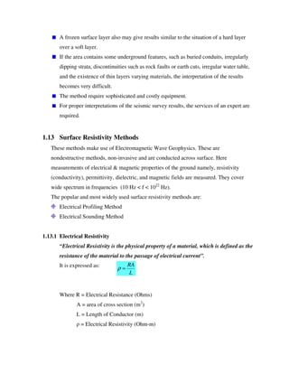 A frozen surface layer also may give results similar to the situation of a hard layer
over a soft layer.
If the area contains some underground features, such as buried conduits, irregularly
dipping strata, discontinuities such as rock faults or earth cuts, irregular water table,
and the existence of thin layers varying materials, the interpretation of the results
becomes very difficult.
The method require sophisticated and costly equipment.
For proper interpretations of the seismic survey results, the services of an expert are
required.
1.13 Surface Resistivity Methods
These methods make use of Electromagnetic Wave Geophysics. These are
nondestructive methods, non-invasive and are conducted across surface. Here
measurements of electrical & magnetic properties of the ground namely, resistivity
(conductivity), permittivity, dielectric, and magnetic fields are measured. They cover
wide spectrum in frequencies (10 Hz < f < 1022
Hz).
The popular and most widely used surface resistivity methods are:
Electrical Profiling Method
Electrical Sounding Method
1.13.1 Electrical Resistivity
“Electrical Resistivity is the physical property of a material, which is defined as the
resistance of the material to the passage of electrical current”.
It is expressed as:
Where R = Electrical Resistance (Ohms)
A = area of cross section (m2
)
L = Length of Conductor (m)
= Electrical Resistivity (Ohm-m)
L
RA
=ρ
 