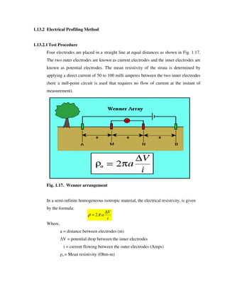 1.13.2 Electrical Profiling Method
1.13.2.1Test Procedure
Four electrodes are placed in a straight line at equal distances as shown in Fig. 1.17.
The two outer electrodes are known as current electrodes and the inner electrodes are
known as potential electrodes. The mean resistivity of the strata is determined by
applying a direct current of 50 to 100 milli amperes between the two inner electrodes
(here a null-point circuit is used that requires no flow of current at the instant of
measurement).
Fig. 1.17. Wenner arrangement
In a semi-infinite homogeneous isotropic material, the electrical resistivity, is given
by the formula:
Where,
a = distance between electrodes (m)
V = potential drop between the inner electrodes
i = current flowing between the outer electrodes (Amps)
a = Mean resistivity (Ohm-m)
i
V
a
∆
= πρ 2
 