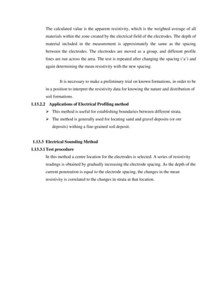 The calculated value is the apparent resistivity, which is the weighted average of all
materials within the zone created by the electrical field of the electrodes. The depth of
material included in the measurement is approximately the same as the spacing
between the electrodes. The electrodes are moved as a group, and different profile
lines are run across the area. The test is repeated after changing the spacing (‘a’) and
again determining the mean resistivity with the new spacing.
It is necessary to make a preliminary trial on known formations, in order to be
in a position to interpret the resistivity data for knowing the nature and distribution of
soil formations.
1.13.2.2 Applications of Electrical Profiling method
This method is useful for establishing boundaries between different strata.
The method is generally used for locating sand and gravel deposits (or ore
deposits) withing a fine-grained soil deposit.
1.13.3 Electrical Sounding Method
1.13.3.1Test procedure
In this method a centre location for the electrodes is selected. A series of resistivity
readings is obtained by gradually increasing the electrode spacing. As the depth of the
current penetration is equal to the electrode spacing, the changes in the mean
resistivity is correlated to the changes in strata at that location.
 