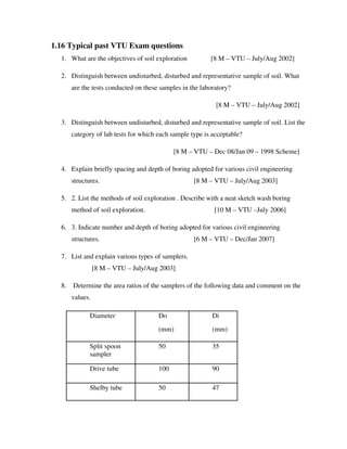 1.16 Typical past VTU Exam questions
1. What are the objectives of soil exploration [8 M – VTU – July/Aug 2002]
2. Distinguish between undisturbed, disturbed and representative sample of soil. What
are the tests conducted on these samples in the laboratory?
[8 M – VTU – July/Aug 2002]
3. Distinguish between undisturbed, disturbed and representative sample of soil. List the
category of lab tests for which each sample type is acceptable?
[8 M – VTU – Dec 08/Jan 09 – 1998 Scheme]
4. Explain briefly spacing and depth of boring adopted for various civil engineering
structures. [8 M – VTU – July/Aug 2003]
5. 2. List the methods of soil exploration . Describe with a neat sketch wash boring
method of soil exploration. [10 M – VTU –July 2006]
6. 3. Indicate number and depth of boring adopted for various civil engineering
structures. [6 M – VTU – Dec/Jan 2007]
7. List and explain various types of samplers.
[8 M – VTU – July/Aug 2003]
8. Determine the area ratios of the samplers of the following data and comment on the
values.
Diameter Do
(mm)
Di
(mm)
Split spoon
sampler
50 35
Drive tube 100 90
Shelby tube 50 47
 