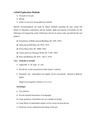 1.6Soil Exploration Methods
1) Trial pits or test pits
2) Boring
3) probes (in situ test) and geophysical methods
Specific recommendations are made by Indian standards regarding the type, extent and
details of subsurface explorations and the number, depth and spacing of boreholes for the
following civil engineering works. Following is the list of various codes specified for the said
purpose:
Foundations of Multi-storeyed Buildings (IS: 1892, 1979)
Earth and rockfill Dams (IS: 6955, 1973)
Power House Sites (IS: 10060, 1981)
Canals and Cross Drainage Works (IS: 11385, 1985)
Ports and Harbours (IS: 4651 – Part 1, 1974)
1.6.1 Trial pits or test pits
Applicable to all types of soils
Provide for visual examination in their natural condition
Disturbed and undisturbed soil samples can be conveniently obtained at different
depths
Depth of investigation: limited to 3 to 3.5 m.
Advantages
i) Cost effective
ii) Provide detailed information of stratigraphy
iii) Large quantities of disturbed soils are available for testing
iv) Large blocks of undisturbed samples can be carved out from the pits
v) Field tests can be conducted at the bottom of the pits
 
