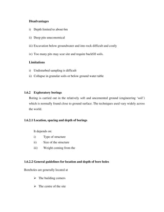 Disadvantages
i) Depth limited to about 6m
ii) Deep pits uneconomical
iii) Excavation below groundwater and into rock difficult and costly
iv) Too many pits may scar site and require backfill soils.
Limitations
i) Undisturbed sampling is difficult
ii) Collapse in granular soils or below ground water table
1.6.2 Exploratory borings
Boring is carried out in the relatively soft and uncemented ground (engineering ‘soil’)
which is normally found close to ground surface. The techniques used vary widely across
the world.
1.6.2.1 Location, spacing and depth of borings
It depends on:
i) Type of structure
ii) Size of the structure
iii) Weight coming from the
1.6.2.2 General guidelines for location and depth of bore holes
Boreholes are generally located at
The building corners
The centre of the site
 