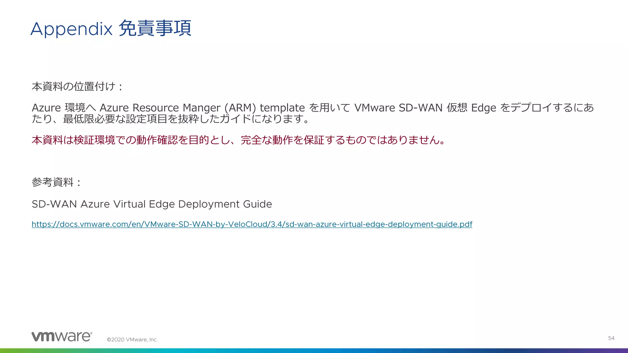 ©
本資料の位置付け：
Azure 環境へ Azure Resource Manger (ARM) template を用いて VMware SD-WAN 仮想 Edge をデプロイするにあ
たり、最低限必要な設定項目を抜粋したガイドになります。
本資料は検証環境での動作確認を目的とし、完全な動作を保証するものではありません。
参考資料：
免責事項
 