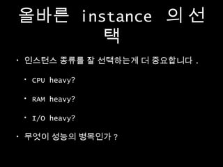 올바른 instance 의 선
택
•

인스턴스 종류를 잘 선택하는게 더 중요합니다 .
•
•

RAM heavy?

•
•

CPU heavy?

I/O heavy?

무엇이 성능의 병목인가 ?

 