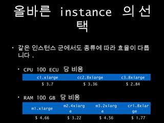 올바른 instance 의 선
택
•

같은 인스턴스 군에서도 종류에 따라 효율이 다릅
니다 .
•

CPU 100 ECU 당 비용
c1.xlarge
$ 3.7

•

cc2.8xlarge
$ 3.36

c3.8xlarge
$ 2.84

RAM 100 GB 당 비용
m1.xlarge
$ 4.66

m2.4xlarg
e
$ 3.22

m3.2xlarg
e
$ 4.56

cr1.8xlar
ge
$ 1.77

 