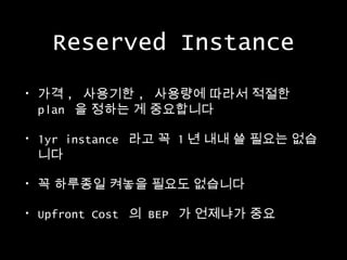 Reserved Instance
•

가격 , 사용기한 , 사용량에 따라서 적절한
plan 을 정하는 게 중요합니다

•

1yr instance 라고 꼭 1 년 내내 쓸 필요는 없습
니다

•

꼭 하루종일 켜놓을 필요도 없습니다

•

Upfront Cost 의 BEP 가 언제냐가 중요

 