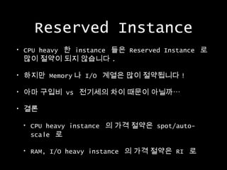 Reserved Instance
•

CPU heavy 한 instance 들은 Reserved Instance 로
많이 절약이 되지 않습니다 .

•

하지만 Memory 나 I/O 계열은 많이 절약됩니다 !

•

아마 구입비 vs 전기세의 차이 때문이 아닐까…

•

결론
•

CPU heavy instance 의 가격 절약은 spot/autoscale 로

•

RAM, I/O heavy instance 의 가격 절약은 RI 로

 