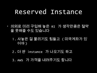 Reserved Instance
•

의외로 미리 구입해 놓은 RI 가 생각만큼은 절약
을 못해줄 수도 있습니다
1. 사놓은 걸 물리기도 힘들고 ( 미국계좌가 있
어야 )
2. 더 싼 instance 가 나오기도 하고
3. AWS 가 가격을 내려주기도 합니다

 